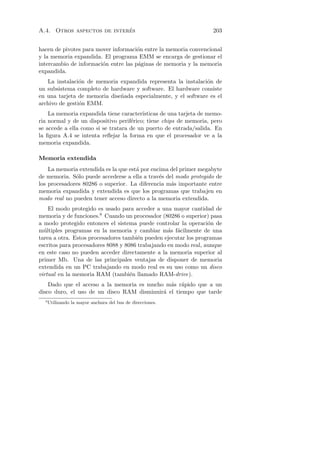 ´
A.4. Otros aspectos de interes                                      203


hacen de pivotes para mover informaci´n entre la memoria convencional
                                      o
y la memoria expandida. El programa EMM se encarga de gestionar el
intercambio de informaci´n entre las p´ginas de memoria y la memoria
                        o             a
expandida.
   La instalaci´n de memoria expandida representa la instalaci´n de
                o                                              o
un subsistema completo de hardware y software. El hardware consiste
en una tarjeta de memoria dise˜ada especialmente, y el software es el
                              n
archivo de gesti´n EMM.
                o
    La memoria expandida tiene caracter´ ısticas de una tarjeta de memo-
ria normal y de un dispositivo perif´rico; tiene chips de memoria, pero
                                    e
se accede a ella como si se tratara de un puerto de entrada/salida. En
la ﬁgura A.4 se intenta reﬂejar la forma en que el procesador ve a la
memoria expandida.

Memoria extendida
    La memoria extendida es la que est´ por encima del primer megabyte
                                      a
de memoria. S´lo puede accederse a ella a trav´s del modo protegido de
              o                                e
los procesadores 80286 o superior. La diferencia m´s importante entre
                                                   a
memoria expandida y extendida es que los programas que trabajen en
modo real no pueden tener acceso directo a la memoria extendida.
    El modo protegido es usado para acceder a una mayor cantidad de
memoria y de funciones.8 Cuando un procesador (80286 o superior) pasa
a modo protegido entonces el sistema puede controlar la operaci´n de
                                                                 o
m´ltiples programas en la memoria y cambiar m´s f´cilmente de una
  u                                               a a
tarea a otra. Estos procesadores tambi´n pueden ejecutar los programas
                                       e
escritos para procesadores 8088 y 8086 trabajando en modo real, aunque
en este caso no pueden acceder directamente a la memoria superior al
primer Mb. Una de las principales ventajas de disponer de memoria
extendida en un PC trabajando en modo real es su uso como un disco
virtual en la memoria RAM (tambi´n llamado RAM-drive).
                                    e
    Dado que el acceso a la memoria es mucho m´s r´pido que a un
                                               a a
disco duro, el uso de un disco RAM disminuir´ el tiempo que tarde
                                            a
  8
      Utilizando la mayor anchura del bus de direcciones.
 