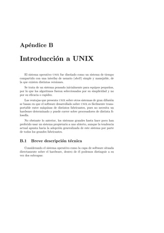 Ap´ndice B
  e

Introducci´n a UNIX
          o

    El sistema operativo unix fue dise˜ado como un sistema de tiempo
                                      n
compartido con una interfaz de usuario (shell ) simple y manejable, de
la que existen distintas versiones.
   Se trata de un sistema pensado inicialmente para equipos peque˜os,
                                                                  n
por lo que los algoritmos fueron seleccionados por su simplicidad y no
por su eﬁcacia o rapidez.
    Las ventajas que presenta unix sobre otros sistemas de gran difusi´n
                                                                      o
se basan en que el software desarrollado sobre unix es f´cilmente trans-
                                                        a
portable entre m´quinas de distintos fabricantes, pues no necesita un
                  a
hardware determinado y puede correr sobre procesadores de distinta ﬁ-
losof´
     ıa.
    No obstante lo anterior, los sistemas grandes hasta hace poco han
preferido usar un sistema propietario a uno abierto, aunque la tendencia
actual apunta hacia la adopci´n generalizada de este sistema por parte
                              o
de todos los grandes fabricantes.


B.1     Breve descripci´n t´cnica
                       o e
    Considerando el sistema operativo como la capa de software situada
directamente sobre el hardware, dentro de ´l podemos distinguir a su
                                           e
vez dos subcapas:
 