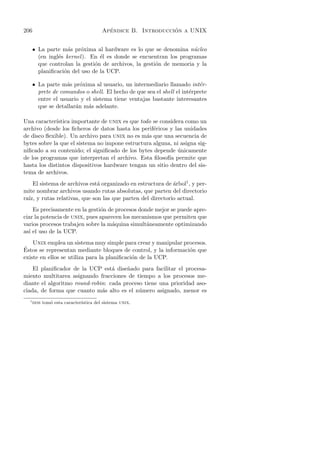 206                                     ´                   ´
                                      Apendice B. Introduccion a UNIX


      • La parte m´s pr´xima al hardware es lo que se denomina n´cleo
                    a    o                                         u
        (en ingl´s kernel ). En ´l es donde se encuentran los programas
                e               e
        que controlan la gesti´n de archivos, la gesti´n de memoria y la
                              o                       o
        planiﬁcaci´n del uso de la UCP.
                  o

      • La parte m´s pr´xima al usuario, un intermediario llamado int´r-
                   a     o                                                e
        prete de comandos o shell. El hecho de que sea el shell el int´rprete
                                                                      e
        entre el usuario y el sistema tiene ventajas bastante interesantes
        que se detallar´n m´s adelante.
                       a    a

Una caracter´ıstica importante de unix es que todo se considera como un
archivo (desde los ﬁcheros de datos hasta los perif´ricos y las unidades
                                                   e
de disco ﬂexible). Un archivo para unix no es m´s que una secuencia de
                                                a
bytes sobre la que el sistema no impone estructura alguna, ni asigna sig-
niﬁcado a su contenido; el signiﬁcado de los bytes depende unicamente
                                                             ´
de los programas que interpretan el archivo. Esta ﬁlosof´ permite que
                                                          ıa
hasta los distintos dispositivos hardware tengan un sitio dentro del sis-
tema de archivos.
    El sistema de archivos est´ organizado en estructura de arbol1 , y per-
                              a                             ´
mite nombrar archivos usando rutas absolutas, que parten del directorio
ra´ y rutas relativas, que son las que parten del directorio actual.
  ız,
    Es precisamente en la gesti´n de procesos donde mejor se puede apre-
                               o
ciar la potencia de unix, pues aparecen los mecanismos que permiten que
varios procesos trabajen sobre la m´quina simult´neamente optimizando
                                    a            a
as´ el uso de la UCP.
  ı
    Unix emplea un sistema muy simple para crear y manipular procesos.
´
Estos se representan mediante bloques de control, y la informaci´n que
                                                                o
existe en ellos se utiliza para la planiﬁcaci´n de la UCP.
                                             o
    El planiﬁcador de la UCP est´ dise˜ado para facilitar el procesa-
                                  a    n
miento multitarea asignando fracciones de tiempo a los procesos me-
diante el algoritmo round-robin: cada proceso tiene una prioridad aso-
ciada, de forma que cuanto m´s alto es el n´mero asignado, menor es
                              a             u
  1
      dos tom´ esta caracter´
             o              ıstica del sistema unix.
 