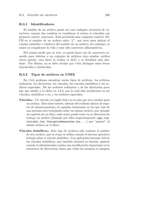 ´
B.3. Gestion de archivos                                                209


B.3.1     Identiﬁcadores
    El nombre de un archivo puede ser casi cualquier secuencia de ca-
racteres, aunque dos nombres se consideran el mismo si coinciden sus
primeros catorce caracteres. Est´ permitido usar cualquier car´cter AS-
                                a                             a
CII en el nombre de un archivo salvo “/”, que sirve para indicar el
camino (absoluto o relativo) del nombre de un archivo; sin embargo, es
mejor no complicarse la vida y usar s´lo caracteres alfanum´ricos.
                                     o                      e
    Del mismo modo que en dos, se puede hacer uso de caracteres co-
mod´ para referirse a un conjunto de archivos cuyo nombre veriﬁca
     ın
cierto patr´n; esta labor la realiza el shell, y se detallar´ m´s ade-
           o                                                a a
lante. Por ultimo, no se debe olvidar que unix distingue entre letras
            ´
may´sculas y min´sculas.
     u            u

B.3.2     Tipos de archivos en UNIX
    En unix podemos encontrar varios tipos de archivos: los archivos
ordinarios, los directorios, los v´
                                  ınculos, los v´
                                                ınculos simb´licos y los ar-
                                                            o
chivos especiales. De los archivos ordinarios y de los directorios poco
hay que a˜adir a lo dicho en 4.2.2, por lo cual s´lo incidiremos en los
           n                                         o
v´
 ınculos, simb´licos o no, y los archivos especiales.
               o
V´
 ınculos.- Un v´ ınculo (en ingl´s link ) no es m´s que otro nombre para
                                e                a
    un archivo. Esto tiene inter´s, adem´s del evidente ahorro de espa-
                                  e        a
    cio de almacenamiento, en aquellas situaciones en las que m´s de
                                                                   a
    una persona est´ trabajando sobre un mismo archivo, por ejemplo
                     a
    un cap´ıtulo de un libro, cada autor puede tener en su directorio de
    trabajo un archivo (llamado por ellos respectivamente cap1.tex,
    introduc.tex, ConceptosGenerales.tex, . . . ) que “apunte” al
    mismo archivo en el disco.

V´
 ınculos simb´licos.- Este tipo de archivos s´lo contiene el nombre
               o                                  o
    de otro archivo, que es el que se utiliza cuando el sistema operativo
    trabaja sobre el v´
                      ınculo simb´lico. Una aplicaci´n bastante util de
                                  o                    o           ´
    los v´
         ınculos simb´licos, que tambi´n aclarar´ su funci´n, aparece
                      o                  e          a         o
    cuando el administrador realiza una modiﬁcaci´n importante en la
                                                      o
    estructura de directorios; hasta que todos los usuarios se adapten
 