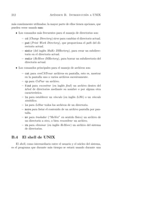 212                               ´                   ´
                                Apendice B. Introduccion a UNIX


m´s com´nmente utilizados; la mayor parte de ellos tienen opciones, que
 a      u
pueden verse usando man:
      • Los comandos m´s frecuentes para el manejo de directorios son:
                      a
          – cd (Change Directory) sirve para cambiar el directorio actual.
          – pwd (Print Work Directory), que proporciona el path del di-
            rectorio actual.
          – mkdir (del ingl´s MaKe DIRectory), para crear un subdirec-
                            e
            torio en el directorio actual.
          – rmdir (ReMove DIRectory), para borrar un subdirectorio del
            directorio actual.
      • Los comandos principales para el manejo de archivos son:
          – cat para conCATenar archivos en pantalla, esto es, mostrar
            en la pantalla uno o varios archivos sucesivamente.
          – cp para CoPiar un archivo.
          – find para encontrar (en ingl´s ﬁnd ) un archivo dentro del
                                         e
            a
            ´rbol de directorios mediante su nombre o por alguna otra
            caracter´
                    ıstica.
          – ln para establecer un v´
                                   ınculo (en ingl´s LiNk ) o un v´
                                                  e               ınculo
            simb´lico.
                o
          – ls para LiStar todos los archivos de un directorio.
          – more para listar el contenido de un archivo pantalla por pan-
            talla.
          – mv para trasladar (“MoVer” en sentido f´ısico) un archivo de
            un directorio a otro, o bien renombrar un archivo.
          – rm para eliminar (en ingl´s ReMove) un archivo del sistema
                                     e
            de directorios.


B.4        El shell de UNIX
    El shell, como intermediario entre el usuario y el n´cleo del sistema,
                                                        u
es el programa que durante m´s tiempo se estar´ usando durante una
                               a                   a
 