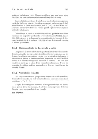 B.4. El shell de UNIX                                                  213


sesi´n de trabajo con unix. En esta secci´n se hace una breve intro-
    o                                        o
ducci´n a las caracter´
      o               ısticas principales del (los) shell de unix.

    Existen distintas versiones de shell, cada una de ellas con sus propias
particularidades; en esta secci´n s´lo se presentar´ sucintamente el shell
                                o o                 a
sh del Sistema V. Otros shell, como el shell C (csh) y el shell Korn ksh,
tienen las mismas caracter´ ısticas b´sicas que sh y proporcionan algunas
                                     a
utilidades adicionales.

    Cada vez que se lanza sh se ejecuta el archivo .profile (el nombre
comienza con un punto) que hace las veces del archivo autoexec.bat de
dos. Este archivo se utiliza para la personalizaci´n del entorno de tra-
                                                   o
bajo: la deﬁnici´n de la variable PATH, ﬁjar el tipo de terminal, cambiar
                o
el prompt por defecto, . . .


B.4.1    Encauzamiento de la entrada y salida
    Una primera utilidad del shell es la posibilidad de redireccionamiento
de entrada/salida. Los operadores de redirecci´n son los mismos que los
                                                 o
de dos: la salida se gestiona con  o con  y la entrada se indica con .
Asimismo, es posible la concatenaci´n de programas, enviando la salida
                                     o
de uno a la entrada del siguiente mediante el s´   ımbolo |. La idea, que
consiste en hacer que la salida de un comando sea la entrada de otro sin
necesidad de utilizar archivos temporales, ya debe ser conocida por los
usuarios de dos.


B.4.2    Caracteres comod´
                         ın
    Otra importante utilidad que podemos obtener de un shell es el uso
de caracteres comod´ El shell permite el uso de caracteres comod´ de
                     ın.                                         ın
tres tipos: *, ? y [...].

    El signo de interrogaci´n identiﬁca a cualquier car´cter, del mismo
                           o                           a
modo que en dos; sin embargo, el asterisco es interpretado de forma
distinta, como muestra el siguiente ejemplo:

$ls cap*tex
 