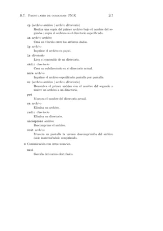 B.7. Prontuario de comandos UNIX                                217


    cp (archivo archivo | archivo directorio)
         Realiza una copia del primer archivo bajo el nombre del se-
         gundo o copia el archivo en el directorio especiﬁcado.
    ln archivo archivo
        Crea un v´ınculo entre los archivos dados.
    lp archivo
        Imprime el archivo en papel.
    ls directorio
        Lista el contenido de un directorio.
    mkdir directorio
        Crea un subdirectorio en el directorio actual.
    more archivo
        Imprime el archivo especiﬁcado pantalla por pantalla.
    mv (archivo archivo | archivo directorio)
         Renombra el primer archivo con el nombre del segundo o
         mueve un archivo a un directorio.
    pwd
           Muestra el nombre del directorio actual.
    rm archivo
        Elimina un archivo.
    rmdir directorio
        Elimina un directorio.
    uncompress archivo
        Descomprime el archivo.
    zcat archivo
        Muestra en pantalla la version descomprimida del archivo
        dado manteni´ndolo comprimido.
                    e

  • Comunicaci´n con otros usuarios.
              o

    mail
           Gesti´n del correo electr´nico.
                o                   o
 