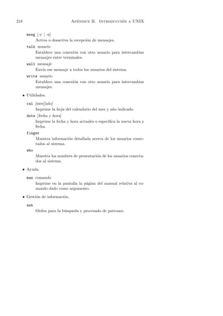 218                                 ´                   ´
                                  Apendice B. Introduccion a UNIX


        mesg [-y | -n]
            Activa o desactiva la recepci´n de mensajes.
                                         o
        talk usuario
            Establece una conexi´n con otro usuario para intercambiar
                                o
            mensajes entre terminales.
        wall mensaje
            Env´ ese mensaje a todos los usuarios del sistema.
               ıa
        write usuario
            Establece una conexi´n con otro usuario para intercambiar
                                o
            mensajes.

      • Utilidades.

        cal [mes][a˜o]
                   n
            Imprime la hoja del calendario del mes y a˜o indicado.
                                                      n
        date [fecha y hora]
            Imprime la fecha y hora actuales o especiﬁca la nueva hora y
            fecha.
        finger
            Muestra informaci´n detallada acerca de los usuarios conec-
                              o
            tados al sistema.
        who
              Muestra los nombres de presentaci´n de los usuarios conecta-
                                               o
              dos al sistema.

      • Ayuda.

        man comando
            Imprime en la pantalla la p´gina del manual relativa al co-
                                       a
            mando dado como argumento.

      • Gesti´n de informaci´n.
             o              o

        awk
              Orden para la b´squeda y procesado de patrones.
                             u
 