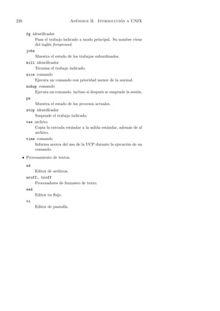 220                                    ´                   ´
                                     Apendice B. Introduccion a UNIX


        fg identiﬁcador
             Pasa el trabajo indicado a modo principal. Su nombre viene
             del ingl´s foreground.
                     e
        jobs
               Muestra el estado de los trabajos subordinados.
        kill identiﬁcador
            Termina el trabajo indicado.
        nice comando
            Ejecuta un comando con prioridad menor de la normal.
        nohup comando
            Ejecuta un comando, incluso si despu´s se suspende la sesi´n.
                                                e                     o
        ps
               Muestra el estado de los procesos actuales.
        stop identiﬁcador
            Suspende el trabajo indicado.
        tee archivo
            Copia la entrada est´ndar a la salida est´ndar, adem´s de al
                                a                    a          a
            archivo.
        time comando
            Informa acerca del uso de la UCP durante la ejecuci´n de un
                                                               o
            comando.

      • Procesamiento de textos.

        ed
               Editor de archivos.
        nroff, troff
            Procesadores de formateo de texto.
        sed
               Editor en ﬂujo.
        vi
               Editor de pantalla.
 