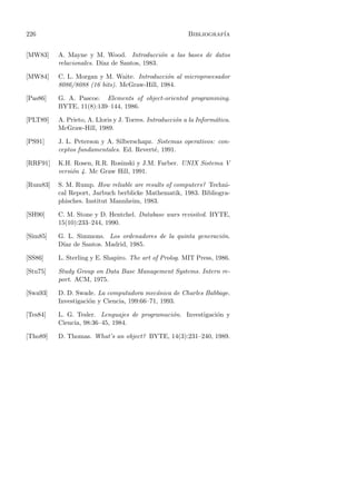 226                                                       Bibliograf´
                                                                    ıa


[MW83]    A. Mayne y M. Wood. Introducci´n a las bases de datos
                                            o
          relacionales. D´ de Santos, 1983.
                         ıaz

[MW84]    C. L. Morgan y M. Waite. Introducci´n al microprocesador
                                              o
          8086/8088 (16 bits). McGraw-Hill, 1984.

[Pas86]   G. A. Pascoe. Elements of object-oriented programming.
          BYTE, 11(8):139–144, 1986.

[PLT89]   A. Prieto, A. Lloris y J. Torres. Introducci´n a la Inform´tica.
                                                      o             a
          McGraw-Hill, 1989.

[PS91]    J. L. Peterson y A. Silberschapz. Sistemas operativos: con-
          ceptos fundamentales. Ed. Revert´, 1991.
                                           e

[RRF91]   K.H. Rosen, R.R. Rosinski y J.M. Farber. UNIX Sistema V
          versi´n 4. Mc Graw Hill, 1991.
               o

[Rum83]   S. M. Rump. How reliable are results of computers? Techni-
          cal Report, Jarbuch berblicke Mathematik, 1983. Bibliogra-
          phisches. Institut Mannheim, 1983.

[SH90]    C. M. Stone y D. Hentchel. Database wars revisited. BYTE,
          15(10):233–244, 1990.

[Sim85]   G. L. Simmons. Los ordenadores de la quinta generaci´n.
                                                              o
          D´ de Santos. Madrid, 1985.
           ıaz

[SS86]    L. Sterling y E. Shapiro. The art of Prolog. MIT Press, 1986.

[Stu75]   Study Group on Data Base Management Systems. Intern re-
          port. ACM, 1975.

[Swa93]   D. D. Swade. La computadora mec´nica de Charles Babbage.
                                            a
          Investigaci´n y Ciencia, 199:66–71, 1993.
                     o

[Tes84]   L. G. Tesler. Lenguajes de programaci´n. Investigaci´n y
                                               o              o
          Ciencia, 98:36–45, 1984.

[Tho89]   D. Thomas. What’s an object? BYTE, 14(3):231–240, 1989.
 