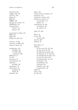 ´           ´
Indice alfabetico                                       231


find, 212, 219              Ingres, 161
finger, 208, 218            instrucciones de m´quina, 78
                                                a
ﬁrmware, 196                int´rprete, 144
                               e
ﬂoppy, 74                   interactivo, trabajo, 104
FOR, 195                    interfaz de usuario, 111
FORMAT, 190                      de mandatos, 111
formato de un disco, 73          gr´ﬁco, 111
                                   a
FORTRAN, 124                interrupci´n, 94, 109
                                       o
fragmentaci´n
            o                    de hardware, 94
    externa, 112                 de software, 94
    interna, 112
                            jobs, 215, 220
generaci´n de c´digo, 143
        o       o
GOTO, 195                   Kbyte, 31
grep, 219                   kernel, 109
guiones de shell, 214             de unix, 206
                            kill, 215, 220
hardware, 18, 60            kilobyte, 31
herencia, en POO, 130
hojas de c´lculo, 20
          a                 l´piz optico, 71
                             a     ´
                            lenguaje
identiﬁcador, 182                de alto nivel, 26, 122, 123
    del DOS, 182                 de bajo nivel, 25, 120
    en UNIX, 209                 de deﬁnici´n de datos, 160
                                            o
       patr´n de, 209
           o                     de m´quina, 25, 77, 120, 121
                                      a
IEEE-754, 41                     de manipulaci´n de datos, 161
                                                o
IF, 195                          de muy alto nivel, 123
impresora, 72                    de programaci´n, 18, 119
                                                o
incertidumbre, 49                declarativo, 123
indicador                        ensamblador, 122
    del DOS, 194                 relacional, 161
inform´tica, 17
       a                         simb´lico, 121, 123
                                      o
informaci´n, 49
          o                      transportable, 122
    anal´gica, 30
         o                  LIFO, 91
    digital, 30             linker, 1145
Informix, 161               ln, 212, 217
 