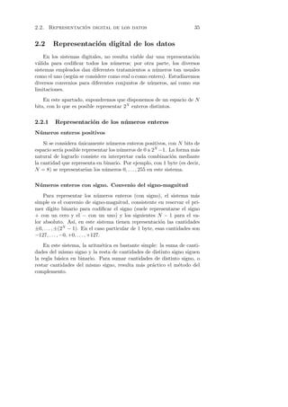 ´
2.2. Representacion digital de los datos                                35


2.2     Representaci´n digital de los datos
                    o
    En los sistemas digitales, no resulta viable dar una representaci´n
                                                                     o
v´lida para codiﬁcar todos los n´meros; por otra parte, los diversos
  a                               u
sistemas empleados dan diferentes tratamientos a n´meros tan usuales
                                                     u
como el uno (seg´n se considere como real o como entero). Estudiaremos
                u
diversos convenios para diferentes conjuntos de n´meros, as´ como sus
                                                  u         ı
limitaciones.
    En este apartado, supondremos que disponemos de un espacio de N
bits, con lo que es posible representar 2N enteros distintos.


2.2.1    Representaci´n de los n´ meros enteros
                     o          u
N´ meros enteros positivos
 u

    Si se considera unicamente n´meros enteros positivos, con N bits de
                    ´            u
espacio ser´ posible representar los n´meros de 0 a 2N −1. La forma m´s
            ıa                        u                               a
natural de lograrlo consiste en interpretar cada combinaci´n mediante
                                                             o
la cantidad que representa en binario. Por ejemplo, con 1 byte (es decir,
N = 8) se representar´ los n´meros 0, . . . , 255 en este sistema.
                       ıan     u

N´ meros enteros con signo. Convenio del signo-magnitud
 u

    Para representar los n´meros enteros (con signo), el sistema m´s
                                 u                                       a
simple es el convenio de signo-magnitud, consistente en reservar el pri-
mer d´  ıgito binario para codiﬁcar el signo (suele representarse el signo
+ con un cero y el − con un uno) y los siguientes N − 1 para el va-
lor absoluto. As´ en este sistema tienen representaci´n las cantidades
                    ı,                                    o
±0, . . . , ±(2N − 1). En el caso particular de 1 byte, esas cantidades son
−127, . . . , −0, +0, . . . , +127.
    En este sistema, la aritm´tica es bastante simple: la suma de canti-
                             e
dades del mismo signo y la resta de cantidades de distinto signo siguen
la regla b´sica en binario. Para sumar cantidades de distinto signo, o
          a
restar cantidades del mismo signo, resulta m´s pr´ctico el m´todo del
                                              a    a          e
complemento.
 