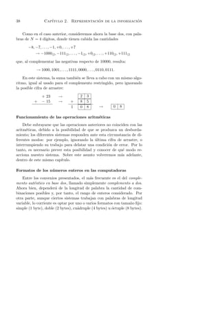 38                Cap´                    ´                 ´
                     ıtulo 2. Representacion de la informacion


   Como en el caso anterior, consideremos ahora la base dos, con pala-
bras de N = 4 d´
               ıgitos, donde tienen cabida las cantidades

       −8, −7, . . . , −1, +0, . . . , +7
            → −1000(2 , −111(2 , . . . , −1(2 , +0(2 , . . . , +110(2 , +111(2

que, al complementar las negativas respecto de 10000, resulta:

            → 1000, 1001, . . . , 1111, 0000, . . . , 0110, 0111.

    En este sistema, la suma tambi´n se lleva a cabo con un mismo algo-
                                  e
ritmo, igual al usado para el complemento restringido, pero ignorando
la posible cifra de arrastre:

                + 23        →               2   3
           +    − 15        →        +      8   5
                                     1      0   8       →         0    8

Funcionamiento de las operaciones aritm´ticas
                                       e
    Debe subrayarse que las operaciones anteriores no coinciden con las
aritm´ticas, debido a la posibilidad de que se produzca un desborda-
      e
miento; los diferentes sistemas responden ante esta circunstancia de di-
ferentes modos: por ejemplo, ignorando la ultima cifra de arrastre, o
                                             ´
interrumpiendo su trabajo para delatar una condici´n de error. Por lo
                                                    o
tanto, es necesario prever esta posibilidad y conocer de qu´ modo re-
                                                             e
acciona nuestro sistema. Sobre este asunto volveremos m´s adelante,
                                                            a
dentro de este mismo cap´  ıtulo.

Formatos de los n´ meros enteros en las computadoras
                 u
    Entre los convenios presentados, el m´s frecuente es el del comple-
                                            a
mento aut´ntico en base dos, llamado simplemente complemento a dos.
           e
Ahora bien, depender´ de la longitud de palabra la cantidad de com-
                        a
binaciones posibles y, por tanto, el rango de enteros considerado. Por
otra parte, aunque ciertos sistemas trabajan con palabras de longitud
variable, lo corriente es optar por uno o varios formatos con tama˜o ﬁjo:
                                                                   n
simple (1 byte), doble (2 bytes), cu´druple (4 bytes) u octuple (8 bytes).
                                     a                  ´
 