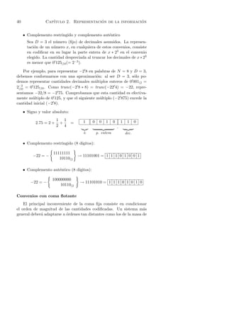 40               Cap´                    ´                 ´
                    ıtulo 2. Representacion de la informacion


     • Complemento restringido y complemento aut´ntico
                                                e
       Sea D = 3 el n´mero (ﬁjo) de decimales asumidos. La represen-
                       u
       taci´n de un n´mero x, en cualquiera de estos convenios, consiste
           o          u
       en codiﬁcar en su lugar la parte entera de x ∗ 23 en el convenio
       elegido. La cantidad despreciada al truncar los decimales de x ∗ 23
       es menor que 0 125(10 (= 2−3 ).

     Por ejemplo, para representar −2 8 en palabras de N = 8 y D = 3,
debemos conformarnos con una aproximaci´n: al ser D = 3, s´lo po-
                                            o                   o
demos representar cantidades decimales m´ ltiplos enteros de 0 001(2 =
                                           u
2−3 = 0 125(10 . Como trunc(−2 8 ∗ 8) = trunc(−22 4) = −22, repre-
 (10
sentamos −22/8 = −2 75. Comprobamos que esta cantidad es efectiva-
mente m´ltiplo de 0 125, y que el siguiente m´ltiplo (−2 875) excede la
          u                                   u
cantidad inicial (−2 8).

     • Signo y valor absoluto:
                        1 1            1    0     0   1     0       1    1     0
           2.75 = 2 +    +       =
                        2 4                                     .
                                       ±        p. entera               dec.

     • Complemento restringido (8 d´
                                   ıgitos):

                     11111111
          −22 = −                    → 11101001 = 1 1 1 0 1 0 0 1
                        10110(2

     • Complemento aut´ntico (8 d´
                      e          ıgitos):

                     100000000
         −22 = −                      → 11101010 = 1 1 1 0 1 0 1 0
                         10110(2

Convenios con coma ﬂotante
    El principal inconveniente de la coma ﬁja consiste en condicionar
el orden de magnitud de las cantidades codiﬁcadas. Un sistema m´s    a
general deber´ adaptarse a ordenes tan distantes como los de la masa de
              a            ´
 