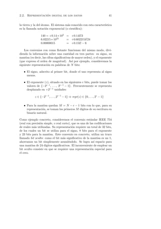 ´
2.2. Representacion digital de los datos                                     41


la tierra y la del atomo. El sistema m´s conocido con esta caracter´
                   ´                  a                            ıstica
es la llamada notaci´n exponencial (o cient´
                      o                     ıﬁca):

                 140 = +0.14 ∗ 103 = +0.14E3
                 6.02215 ∗ 1023    = +0.602215E24
                 0.00000015        = +0.15E − 6

    Los convenios con coma ﬂotante funcionan del mismo modo, divi-
diendo la informaci´n sobre una cantidad en tres partes: su signo, su
                     o
mantisa (es decir, las cifras signiﬁcativas de mayor orden), y el exponente
(que expresa el orden de magnitud). As´ por ejemplo, consideremos la
                                            ı
siguiente representaci´n en palabras de N bits:
                       o

   • El signo, adscrito al primer bit, donde el uno representa al signo
     menos.

   • El exponente (z), situado en los siguientes e bits, puede tomar los
     valores de {−2e−1 , . . . , 2e−1 − 1}. Frecuentemente se representa
     desplazado en +2e−1 unidades:

            z ∈ {−2e−1 , . . . , 2e−1 − 1} ⇒ repr(z) ∈ {0, . . . , 2e − 1}

   • Para la mantisa quedan M = N − e − 1 bits con lo que, para su
     representaci´n, se toman los primeros M d´
                 o                            ıgitos de su escritura en
     binario natural.

Como ejemplo concreto, consideremos el convenio est´ndar IEEE 754
                                                         a
(real con precisi´n simple, o real corto), que es una de las codiﬁcaciones
                 o
de reales m´s utilizadas. Su representaci´n requiere un total de 32 bits,
            a                              o
de los cuales un bit se utiliza para el signo, 8 bits para el exponente
y 23 bits para la mantisa. Este convenio en concreto, utiliza un truco
llamado bit oculto: como el bit m´s signiﬁcativo de la mantisa es un 1,
                                    a
ahorramos un bit simplemente asumi´ndolo. Se logra as´ espacio para
                                        e                   ı
una mantisa de 24 d´ ıgitos signiﬁcativos. El inconveniente de emplear un
bit oculto consiste en que se requiere una representaci´n especial para
                                                          o
el cero.
 