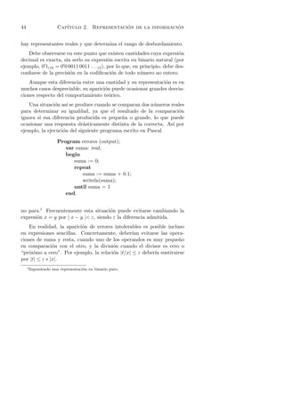 44                     Cap´                    ´                 ´
                          ıtulo 2. Representacion de la informacion


hay representantes reales y que determina el rango de desbordamiento.
   Debe observarse en este punto que existen cantidades cuya expresi´n     o
decimal es exacta, sin serlo su expresi´n escrita en binario natural (por
                                           o
ejemplo, 0 1(10 = 0 0 0011 0011 . . .(2 ), por lo que, en principio, debe des-
conﬁarse de la precisi´n en la codiﬁcaci´n de todo n´mero no entero.
                       o                     o            u
    Aunque esta diferencia entre una cantidad y su representaci´n es en
                                                               o
muchos casos despreciable, su aparici´n puede ocasionar grandes desvia-
                                     o
ciones respecto del comportamiento te´rico.
                                       o
   Una situaci´n as´ se produce cuando se comparan dos n´meros reales
               o     ı                                    u
para determinar su igualdad, ya que el resultado de la comparaci´n  o
ignora si esa diferencia producida es peque˜a o grande, lo que puede
                                            n
ocasionar una respuesta dr´sticamente distinta de la correcta. As´ por
                            a                                    ı
ejemplo, la ejecuci´n del siguiente programa escrito en Pascal
                   o

                       Program errores (output);
                          var suma: real;
                          begin
                             suma := 0;
                             repeat
                                suma := suma + 0.1;
                                writeln(suma);
                             until suma = 1
                          end.


no para.1 Frecuentemente esta situaci´n puede evitarse cambiando la
                                        o
expresi´n x = y por | x − y |< ε, siendo ε la diferencia admitida.
       o
    En realidad, la aparici´n de errores intolerables es posible incluso
                           o
en expresiones sencillas. Concretamente, deber´ evitarse las opera-
                                                 ıan
ciones de suma y resta, cuando uno de los operandos es muy peque˜o    n
en comparaci´n con el otro, y la divisi´n cuando el divisor es cero o
               o                        o
“pr´ximo a cero”. Por ejemplo, la relaci´n |t/x| ≤ ε deber´ sustituirse
   o                                    o                  ıa
por |t| ≤ ε ∗ |x|.
     1
         Suponiendo una representaci´n en binario puro.
                                    o
 