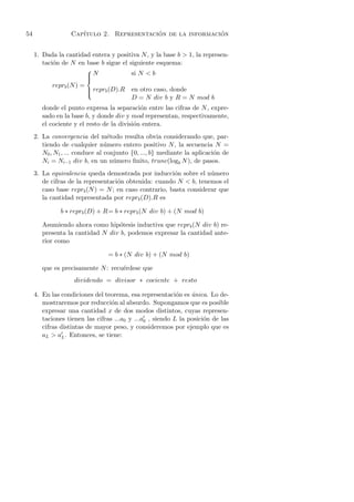 54                 Cap´                    ´                 ´
                      ıtulo 2. Representacion de la informacion


     1. Dada la cantidad entera y positiva N , y la base b > 1, la represen-
        taci´n de N en base b sigue el siguiente esquema:
            o
                          
                          N
                          
                                          si N < b
                          
           reprb (N ) =
                           reprb (D).R
                                         en otro caso, donde
                          
                                          D = N div b y R = N mod b
        donde el punto expresa la separaci´n entre las cifras de N , expre-
                                             o
        sado en la base b, y donde div y mod representan, respectivamente,
        el cociente y el resto de la divisi´n entera.
                                           o
     2. La convergencia del m´todo resulta obvia considerando que, par-
                                  e
        tiendo de cualquier n´mero entero positivo N , la secuencia N =
                                 u
        N0 , N1 , ... conduce al conjunto {0, ..., b} mediante la aplicaci´n de
                                                                          o
        Ni = Ni−1 div b, en un n´mero ﬁnito, trunc(logb N ), de pasos.
                                    u
     3. La equivalencia queda demostrada por inducci´n sobre el n´mero
                                                       o            u
        de cifras de la representaci´n obtenida: cuando N < b, tenemos el
                                    o
        caso base reprb (N ) = N ; en caso contrario, basta considerar que
        la cantidad representada por reprb (D).R es

               b ∗ reprb (D) + R= b ∗ reprb (N div b) + (N mod b)

        Asumiendo ahora como hip´tesis inductiva que reprb (N div b) re-
                                  o
        presenta la cantidad N div b, podemos expresar la cantidad ante-
        rior como

                                 = b ∗ (N div b) + (N mod b)

        que es precisamente N : recu´rdese que
                                    e
                    dividendo = divisor ∗ cociente + resto

     4. En las condiciones del teorema, esa representaci´n es unica. Lo de-
                                                           o    ´
        mostraremos por reducci´n al absurdo. Supongamos que es posible
                                  o
        expresar una cantidad x de dos modos distintos, cuyas represen-
        taciones tienen las cifras ...a0 y ...a0 , siendo L la posici´n de las
                                                                     o
        cifras distintas de mayor peso, y consideremos por ejemplo que es
        aL > aL . Entonces, se tiene:
 