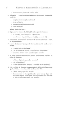 56                 Cap´                    ´                 ´
                      ıtulo 2. Representacion de la informacion


           • si consideramos palabras de tama˜o doble
                                             n

     4. Represente 7 y −3 en los siguientes formatos, y realizar la suma corres-
        pondiente:

           • complemento restringido, en decimal
           • ´
             ıdem, en binario
           • complemento aut´ntico, en decimal
                            e
           • ´
             ıdem, en binario

        Haga lo mismo con 12 y 7.
     5. Represente los n´meros 35, 0’25 y 2’6 en los siguientes formatos:
                        u

           • en coma ﬁja, con 5 bits enteros y 3 decimales
           • coma ﬂotante: signo (1 bit), mantisa (9) y exponente (6)

     6. Generalice la representaci´n en memoria de vectores y matrices a matri-
                                  o
        ces tridimensionales.
     7. Se desea dise˜ar un c´digo capaz de cifrar una informaci´n con 33 posibles
                     n       o                                  o
        estados.

           • ¿Cu´ntos bits son necesarios?
                a
           • Con ese n´mero de d´
                      u         ıgitos, ¿cu´ntos estados son posibles?
                                           a
           • Un control del tipo 2 de n, ¿cu´ntos d´
                                            a      ıgitos necesita?

     8. Se desea transmitir mensajes de 31 bits, asegur´ndolos mediante un
                                                       a
        c´digo de Hamming.
         o

           • ¿Cu´ntos d´
                a      ıgitos de paridad se necesitan?
           • ¿En qu´ posiciones?
                   e
           • ¿Cu´les son los d´
                a             ıgitos asociados a cada uno de los de paridad?

     9. Para el c´digo de Hamming para mensajes de 4 bits introducido en el
                 o
        apartado 2.3.3, se desea transmitir la informaci´n 1001.
                                                        o

           • Cifre el mensaje que debe enviarse
           • Si consideramos las cinco posibilidades: que el mensaje llegue inal-
             terado a su destino, o que uno de sus cuatro d´
                                                           ıgitos haya cambiado
             su valor, descifre cada uno de esos mensajes.
 