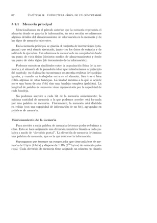 62           Cap´
                ıtulo 3. Estructura f´
                                     ısica de un computador


3.1.1   Memoria principal
    Mencion´bamos en el p´rrafo anterior que la memoria representa el
             a             a
almac´n donde se guarda la informaci´n, en esta secci´n estudiaremos
       e                             o                o
algunos detalles del almacenamiento de informaci´n en la memoria y de
                                                o
los tipos de memoria existentes.
    En la memoria principal se guarda el conjunto de instrucciones (pro-
grama) que est´ siendo ejecutado, junto con los datos de entrada y de
                 a
salida de la ejecuci´n. Estudiaremos la memoria de un computador desde
                    o
un punto de vista f´  ısico (distintos medios de almacenamiento) y desde
un punto de vista l´gico (de tratamiento de la informaci´n).
                     o                                    o
    Podemos encontrar similitudes entre la organizaci´n f´
                                                       o ısica de la me-
moria y el almac´n de la panader´ ideal que introduc´
                   e               ıa                  ıamos al principio
del cap´ıtulo: en el almac´n encontramos estanter´ repletas de bandejas
                          e                      ıas
iguales, y cuando un trabajador entra en el almac´n, bien trae o bien
                                                     e
retira algunas de estas bandejas. La unidad m´  ınima a la que se accede
no es una barra de pan (bit) sino una bandeja completa (palabra). La
longitud de palabra de memoria viene representada por la capacidad de
cada bandeja.
    No podemos acceder a cada bit de la memoria aisladamente; la
m´ınima cantidad de memoria a la que podemos acceder est´ formada
                                                           a
por una palabra de memoria. F´  ısicamente, la memoria est´ dividida
                                                           a
en celdas (con una capacidad de informaci´n de un bit), agrupadas en
                                         o
palabras de memoria.


Funcionamiento de la memoria
    Para acceder a cada palabra de memoria debemos poder referirnos a
ellas. Esto se hace asignando una direcci´n num´rica binaria a cada pa-
                                         o      e
labra a modo de “direcci´n postal”. La direcci´n de memoria determina
                         o                    o
una palabra de memoria, que es la que contiene la informaci´n.
                                                            o
    Supongamos que tenemos un computador que tiene palabras de me-
moria de 1 byte (8 bits) y dispone de 1 Mb (220 bytes) de memoria prin-
cipal. Cada direcci´n de memoria tiene asignado un n´mero en binario
                   o                                   u
 