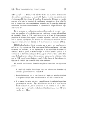 3.1. Componentes de un computador                                      63


entre 0 y 220 − 1. Para poder denotar todas las palabras de memoria
disponibles necesitaremos al menos 20 d´   ıgitos ya que, en general, con
d bits es posible direccionar 2d palabras de memoria. T´ngase en cuenta
                                                         e
que, en principio, la longitud de palabra de memoria no tiene relaci´n o
con la longitud de las direcciones de memoria; en el apartado sobre op-
timizaci´n de memorias tendremos la oportunidad de profundizar algo
         o
m´s sobre ello.
  a
    En la memoria se realizan operaciones elementales de lectura y escri-
tura, que escriben o leen la informaci´n contenida en una sola palabra
                                        o
de memoria. Tanto la UCP como la memoria se sirven de unas cuantas
palabras de acceso muy r´pido, llamadas registros. Para las operacio-
                            a
nes de lectura y escritura, los dispositivos de memoria disponen de dos
registros: el de direcci´n (RD) y el de intercambio de memoria (RIM).
                        o
    El RD indica la direcci´n de memoria que se quiere leer o en la que se
                           o
quiere escribir; puesto que debe tener capacidad para albergar cualquier
direcci´n de memoria, es un registro de d bits siguiendo la notaci´n
       o                                                               o
anterior. Por su parte, el RIM alberga la palabra le´ o que se va a
                                                       ıda
escribir en la direcci´n dada por el RD y, por lo tanto, tiene tantos bits
                      o
como la longitud de palabra de memoria. La memoria est´ conectada
                                                             a
con la UCP y con los perif´ricos a trav´s de los buses de direcciones, de
                            e           e
datos y de control que describiremos m´s adelante.
                                         a
   El proceso de lectura o escritura se puede dividir en los siguientes
pasos:

  1. A trav´s del bus de direcciones llega un n´mero de direcci´n de
           e                                   u               o
     memoria que se almacena en el RD.

  2. Simult´neamente, por el bus de control, llega una se˜al que indica
            a                                             n
     si la operaci´n que debe realizarse es de lectura o de escritura.
                  o

  3. Si la operaci´n es de escritura, por el bus de datos llega la palabra
                  o
                              ´
     que se quiere escribir. Esta se almacena en el RIM y se escribe
     donde indique RD. Si la operaci´n es de lectura se lee la infor-
                                        o
     maci´n que se encuentra en la direcci´n almacenada en el RD y se
          o                                 o
     escribe en el RIM.
 