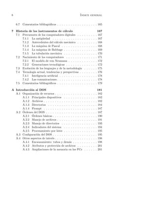 8                                                       ´
                                                        Indice general


    6.7   Comentarios bibliogr´ﬁcos . . . . . . . . . . . . . . . . . . 165
                              a

7 Historia de los instrumentos de c´lculo
                                       a                                            167
  7.1 Precursores de los computadores digitales . . .       .   .   .   .   .   .   167
      7.1.1 La antig¨edad . . . . . . . . . . . . . .
                      u                                     .   .   .   .   .   .   167
      7.1.2 Antecedentes del c´lculo mec´nico . . .
                                a          a                .   .   .   .   .   .   168
      7.1.3 La m´quina de Pascal . . . . . . . . . .
                  a                                         .   .   .   .   .   .   168
      7.1.4 La m´quina de Babbage . . . . . . . . .
                  a                                         .   .   .   .   .   .   169
      7.1.5 La tabulaci´n mec´nica . . . . . . . . .
                         o      a                           .   .   .   .   .   .   170
  7.2 Nacimiento de los computadores . . . . . . . .        .   .   .   .   .   .   171
      7.2.1 El modelo de von Neumann . . . . . . .          .   .   .   .   .   .   172
      7.2.2 Generaciones tecnol´gicas . . . . . . . .
                                  o                         .   .   .   .   .   .   172
  7.3 Evoluci´n de los lenguajes y de la metodolog´
             o                                       ıa     .   .   .   .   .   .   175
  7.4 Tecnolog´ actual, tendencias y perspectivas . .
               ıa                                           .   .   .   .   .   .   176
      7.4.1 Inteligencia artiﬁcial . . . . . . . . . . .    .   .   .   .   .   .   178
      7.4.2 Las comunicaciones . . . . . . . . . . . .      .   .   .   .   .   .   178
  7.5 Comentarios bibliogr´ﬁcos . . . . . . . . . . . .
                           a                                .   .   .   .   .   .   179

A Introducci´n al DOS
             o                                                                      181
  A.1 Organizaci´n de recursos . . . . . . . . . . . . .
                o                                           .   .   .   .   .   .   182
       A.1.1 Principales dispositivos . . . . . . . . .     .   .   .   .   .   .   182
       A.1.2 Archivos . . . . . . . . . . . . . . . . . .   .   .   .   .   .   .   182
       A.1.3 Directorios . . . . . . . . . . . . . . . .    .   .   .   .   .   .   184
       A.1.4 Prompt . . . . . . . . . . . . . . . . . .     .   .   .   .   .   .   187
       ´
  A.2 Ordenes del DOS . . . . . . . . . . . . . . . . .     .   .   .   .   .   .   187
              ´
       A.2.1 Ordenes b´sicas . . . . . . . . . . . . . .
                       a                                    .   .   .   .   .   .   190
       A.2.2 Manejo de archivos . . . . . . . . . . . .     .   .   .   .   .   .   191
       A.2.3 Manejo de directorios . . . . . . . . . .      .   .   .   .   .   .   193
       A.2.4 Indicadores del sistema . . . . . . . . .      .   .   .   .   .   .   194
       A.2.5 Procesamiento por lotes . . . . . . . . .      .   .   .   .   .   .   195
  A.3 Conﬁguraci´n del DOS . . . . . . . . . . . . . .
                 o                                          .   .   .   .   .   .   195
  A.4 Otros aspectos de inter´s . . . . . . . . . . . . .
                             e                              .   .   .   .   .   .   198
       A.4.1 Encauzamiento: tubos y dem´s . . . . .
                                            a               .   .   .   .   .   .   198
       A.4.2 Atributos y protecci´n de archivos . . .
                                  o                         .   .   .   .   .   .   201
       A.4.3 Ampliaciones de la memoria en los PCs          .   .   .   .   .   .   201
 