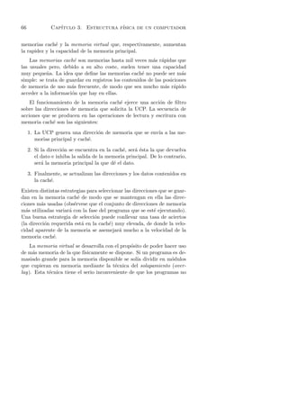 66             Cap´
                  ıtulo 3. Estructura f´
                                       ısica de un computador


memorias cach´ y la memoria virtual que, respectivamente, aumentan
                e
la rapidez y la capacidad de la memoria principal.
    Las memorias cach´ son memorias hasta mil veces m´s r´pidas que
                       e                                  a a
las usuales pero, debido a su alto coste, suelen tener una capacidad
muy peque˜a. La idea que deﬁne las memorias cach´ no puede ser m´s
           n                                         e                 a
simple: se trata de guardar en registros los contenidos de las posiciones
de memoria de uso m´s frecuente, de modo que sea mucho m´s r´pido
                      a                                         a a
acceder a la informaci´n que hay en ellas.
                      o
    El funcionamiento de la memoria cach´ ejerce una acci´n de ﬁltro
                                          e                o
sobre las direcciones de memoria que solicita la UCP. La secuencia de
acciones que se producen en las operaciones de lectura y escritura con
memoria cach´ son las siguientes:
              e
     1. La UCP genera una direcci´n de memoria que se env´ a las me-
                                  o                      ıa
        morias principal y cach´.
                               e

     2. Si la direcci´n se encuentra en la cach´, ser´ ´sta la que devuelva
                     o                         e     ae
        el dato e inhiba la salida de la memoria principal. De lo contrario,
        ser´ la memoria principal la que d´ el dato.
           a                               e

     3. Finalmente, se actualizan las direcciones y los datos contenidos en
        la cach´.
               e
Existen distintas estrategias para seleccionar las direcciones que se guar-
dan en la memoria cach´ de modo que se mantengan en ella las direc-
                          e
ciones m´s usadas (obs´rvese que el conjunto de direcciones de memoria
         a              e
m´s utilizadas variar´ con la fase del programa que se est´ ejecutando).
  a                   a                                     e
Una buena estrategia de selecci´n puede conllevar una tasa de aciertos
                                 o
(la direcci´n requerida est´ en la cach´) muy elevada, de donde la velo-
           o                a           e
cidad aparente de la memoria se asemejar´ mucho a la velocidad de la
                                            a
memoria cach´. e
    La memoria virtual se desarrolla con el prop´sito de poder hacer uso
                                                 o
de m´s memoria de la que f´
     a                      ısicamente se dispone. Si un programa es de-
masiado grande para la memoria disponible se sol´ dividir en m´dulos
                                                   ıa             o
que cupieran en memoria mediante la t´cnica del solapamiento (over-
                                          e
lay). Esta t´cnica tiene el serio inconveniente de que los programas no
            e
 
