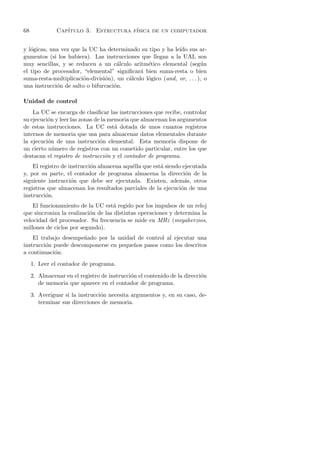 68             Cap´
                  ıtulo 3. Estructura f´
                                       ısica de un computador


y l´gicas, una vez que la UC ha determinado su tipo y ha le´ sus ar-
   o                                                         ıdo
gumentos (si los hubiera). Las instrucciones que llegan a la UAL son
muy sencillas, y se reducen a un c´lculo aritm´tico elemental (seg´ n
                                     a           e                      u
el tipo de procesador, “elemental” signiﬁcar´ bien suma-resta o bien
                                              a
suma-resta-multiplicaci´n-divisi´n), un c´lculo l´gico (and, or, . . . ), o
                        o       o        a       o
una instrucci´n de salto o bifurcaci´n.
             o                      o

Unidad de control
    La UC se encarga de clasiﬁcar las instrucciones que recibe, controlar
su ejecuci´n y leer las zonas de la memoria que almacenan los argumentos
          o
de estas instrucciones. La UC est´ dotada de unos cuantos registros
                                      a
internos de memoria que usa para almacenar datos elementales durante
la ejecuci´n de una instrucci´n elemental. Esta memoria dispone de
          o                     o
un cierto n´mero de registros con un cometido particular, entre los que
            u
destacan el registro de instrucci´n y el contador de programa.
                                   o
    El registro de instrucci´n almacena aqu´lla que est´ siendo ejecutada
                            o              e           a
y, por su parte, el contador de programa almacena la direcci´n de la
                                                                 o
siguiente instrucci´n que debe ser ejecutada. Existen, adem´s, otros
                    o                                            a
registros que almacenan los resultados parciales de la ejecuci´n de una
                                                               o
instrucci´n.
         o
    El funcionamiento de la UC est´ regido por los impulsos de un reloj
                                    a
que sincroniza la realizaci´n de las distintas operaciones y determina la
                           o
velocidad del procesador. Su frecuencia se mide en MHz (megaherzios,
millones de ciclos por segundo).
    El trabajo desempe˜ado por la unidad de control al ejecutar una
                       n
instrucci´n puede descomponerse en peque˜os pasos como los descritos
         o                              n
a continuaci´n:
            o
     1. Leer el contador de programa.

     2. Almacenar en el registro de instrucci´n el contenido de la direcci´n
                                             o                            o
        de memoria que aparece en el contador de programa.

     3. Averiguar si la instrucci´n necesita argumentos y, en su caso, de-
                                 o
        terminar sus direcciones de memoria.
 
