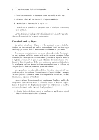 3.1. Componentes de un computador                                     69


  4. Leer los argumentos y almacenarlos en los registros internos.

  5. Ordenar a la UAL que ejecute el c´mputo necesario.
                                      o

  6. Almacenar el resultado de la ejecuci´n.
                                         o

  7. Actualizar el contador de programa con la siguiente instrucci´n
                                                                  o
     por ejecutar.

   La UC dispone de un dispositivo denominado secuenciador que efec-
t´a esta descomposici´n en pasos elementales.
 u                   o

Unidad aritm´tica y l´gica
            e        o
   La unidad aritm´tica y l´gica es el horno donde se cuece la infor-
                    e       o
maci´n; su tarea consiste en recibir instrucciones junto con sus argu-
    o
mentos y ejecutarlas, dando a cambio el resultado de su operaci´n.
                                                               o
    Esta unidad consta de un(os) operador(es) que ejecuta(n) f´ısicamente
las instrucciones recibidas, una serie de registros para almacenar infor-
maci´n mientras se ejecuta una instrucci´n (entre estos registros destaca
     o                                   o
el registro acumulador , al que se har´ referencia de nuevo cuando estu-
                                      a
diemos el direccionamiento de las instrucciones) y algunos se˜alizadores
                                                              n
de estado que indican resultados interesantes obtenidos al realizar un
c´mputo (resultado cero, overﬂow o desbordamiento, . . . )
 o
    Los operadores son dispositivos f´
                                     ısicos (circuitos electr´nicos) que
                                                             o
pueden realizar operaciones elementales sobre datos binarios. Las ope-
raciones que son capaces de hacer estos dispositivos pueden ser de des-
plazamiento, l´gicas o aritm´ticas.
              o             e
   Las operaciones de desplazamiento consisten en desplazar los bits de
una palabra varios lugares hacia la izquierda o hacia la derecha. Depen-
diendo de la acci´n del desplazamiento sobre los extremos de la palabra
                 o
podemos distinguir varios tipos de desplazamiento:

  1. Desplz. l´gico: si el extremo de la palabra que queda vac´ tras el
              o                                               ıo
     desplazamiento se completa con ceros.
 