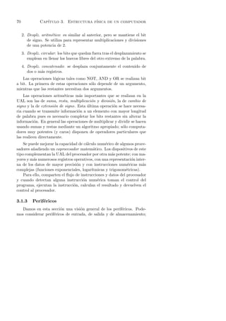 70             Cap´
                  ıtulo 3. Estructura f´
                                       ısica de un computador


     2. Desplz. aritm´tico: es similar al anterior, pero se mantiene el bit
                     e
        de signo. Se utiliza para representar multiplicaciones y divisiones
        de una potencia de 2.
     3. Desplz. circular: los bits que quedan fuera tras el desplazamiento se
        emplean en llenar los huecos libres del otro extremo de la palabra.
     4. Desplz. concatenado: se desplaza conjuntamente el contenido de
        dos o m´s registros.
                a
   Las operaciones l´gicas tales como NOT, AND y OR se realizan bit
                     o
a bit. La primera de estas operaciones s´lo depende de un argumento,
                                         o
mientras que las restantes necesitan dos argumentos.
    Las operaciones aritm´ticas m´s importantes que se realizan en la
                           e       a
UAL son las de suma, resta, multiplicaci´n y divisi´n, la de cambio de
                                         o          o
signo y la de extensi´n de signo. Esta ultima operaci´n se hace necesa-
                     o                 ´              o
ria cuando se transmite informaci´n a un elemento con mayor longitud
                                  o
de palabra pues es necesario completar los bits restantes sin alterar la
informaci´n. En general las operaciones de multiplicar y dividir se hacen
           o
usando sumas y restas mediante un algoritmo apropiado; s´lo computa-
                                                           o
dores muy potentes (y caros) disponen de operadores particulares que
las realicen directamente.
    Se puede mejorar la capacidad de c´lculo num´rico de algunos proce-
                                       a          e
sadores a˜adiendo un coprocesador matem´tico. Los dispositivos de este
         n                                 a
tipo complementan la UAL del procesador por otra m´s potente; con ma-
                                                     a
yores y m´s numerosos registros operativos, con una representaci´n inter-
          a                                                     o
na de los datos de mayor precisi´n y con instrucciones num´ricas m´s
                                  o                           e        a
complejas (funciones exponenciales, logar´ıtmicas y trigonom´tricas).
                                                             e
    Para ello, comparten el ﬂujo de instrucciones y datos del procesador
y cuando detectan alguna instrucci´n num´rica toman el control del
                                     o       e
programa, ejecutan la instrucci´n, calculan el resultado y devuelven el
                                o
control al procesador.

3.1.3      Perif´ricos
                e
   Damos en esta secci´n una visi´n general de los perif´ricos. Pode-
                        o          o                     e
mos considerar perif´ricos de entrada, de salida y de almacenamiento;
                    e
 