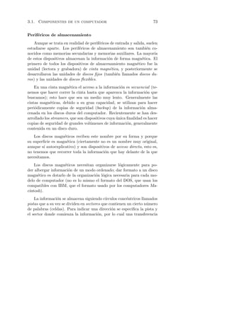 3.1. Componentes de un computador                                      73


Perif´ricos de almacenamiento
     e
    Aunque se trata en realidad de perif´ricos de entrada y salida, suelen
                                        e
estudiarse aparte. Los perif´ricos de almacenamiento son tambi´n co-
                             e                                      e
nocidos como memorias secundarias y memorias auxiliares. La mayor´      ıa
de estos dispositivos almacenan la informaci´n de forma magn´tica. El
                                              o                  e
primero de todos los dispositivos de almacenamiento magn´tico fue la
                                                              e
unidad (lectora y grabadora) de cinta magn´tica, y posteriormente se
                                               e
desarrollaron las unidades de discos ﬁjos (tambi´n llamados discos du-
                                                  e
ros) y las unidades de discos ﬂexibles.
    En una cinta magn´tica el acceso a la informaci´n es secuencial (te-
                        e                            o
nemos que hacer correr la cinta hasta que aparezca la informaci´n que
                                                                   o
buscamos); esto hace que sea un medio muy lento. Generalmente las
cintas magn´ticas, debido a su gran capacidad, se utilizan para hacer
             e
peri´dicamente copias de seguridad (backup) de la informaci´n alma-
    o                                                           o
cenada en los discos duros del computador. Recientemente se han des-
arrollado los streamers, que son dispositivos cuya unica ﬁnalidad es hacer
                                                   ´
copias de seguridad de grandes vol´menes de informaci´n, generalmente
                                    u                    o
contenida en un disco duro.
    Los discos magn´ticos reciben este nombre por su forma y porque
                    e
su superﬁcie es magn´tica (ciertamente no es un nombre muy original,
                      e
aunque s´ autoexplicativo) y son dispositivos de acceso directo, esto es,
         ı
no tenemos que recorrer toda la informaci´n que hay delante de la que
                                          o
necesitamos.
    Los discos magn´ticos necesitan organizarse l´gicamente para po-
                    e                             o
der albergar informaci´n de un modo ordenado; dar formato a un disco
                      o
magn´tico es dotarlo de la organizaci´n l´gica necesaria para cada mo-
      e                              o o
delo de computador (no es lo mismo el formato del DOS, que usan los
compatibles con IBM, que el formato usado por los computadores Ma-
cintosh).
    La informaci´n se almacena siguiendo c´
                 o                           ırculos conc´ntricos llamados
                                                         e
pistas que a su vez se dividen en sectores que contienen un cierto n´mero
                                                                     u
de palabras (celdas). Para indicar una direcci´n se especiﬁca la pista y
                                                 o
el sector donde comienza la informaci´n, por lo cual una transferencia
                                        o
 