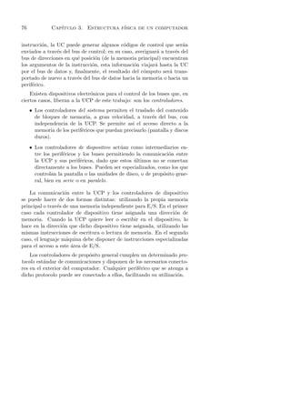 76            Cap´
                 ıtulo 3. Estructura f´
                                      ısica de un computador


instrucci´n, la UC puede generar algunos c´digos de control que ser´n
         o                                   o                        a
enviados a trav´s del bus de control; en su caso, averiguar´ a trav´s del
                e                                          a       e
bus de direcciones en qu´ posici´n (de la memoria principal) encuentran
                        e       o
los argumentos de la instrucci´n, esta informaci´n viajar´ hasta la UC
                              o                  o        a
por el bus de datos y, ﬁnalmente, el resultado del c´mputo ser´ trans-
                                                     o           a
portado de nuevo a trav´s del bus de datos hacia la memoria o hacia un
                        e
perif´rico.
     e
    Existen dispositivos electr´nicos para el control de los buses que, en
                               o
ciertos casos, liberan a la UCP de este trabajo: son los controladores.
     • Los controladores del sistema permiten el traslado del contenido
       de bloques de memoria, a gran velocidad, a trav´s del bus, con
                                                          e
       independencia de la UCP. Se permite as´ el acceso directo a la
                                                 ı
       memoria de los perif´ricos que puedan precisarlo (pantalla y discos
                           e
       duros).
     • Los controladores de dispositivo act´an como intermediarios en-
                                            u
       tre los perif´ricos y los buses permitiendo la comunicaci´n entre
                    e                                            o
       la UCP y sus perif´ricos, dado que estos ultimos no se conectan
                            e                     ´
       directamente a los buses. Pueden ser especializados, como los que
       controlan la pantalla o las unidades de disco, o de prop´sito gene-
                                                               o
       ral, bien en serie o en paralelo.

    La comunicaci´n entre la UCP y los controladores de dispositivo
                   o
se puede hacer de dos formas distintas: utilizando la propia memoria
principal o trav´s de una memoria independiente para E/S. En el primer
                e
caso cada controlador de dispositivo tiene asignada una direcci´n de
                                                                   o
memoria. Cuando la UCP quiere leer o escribir en el dispositivo, lo
hace en la direcci´n que dicho dispositivo tiene asignada, utilizando las
                  o
mismas instrucciones de escritura o lectura de memoria. En el segundo
caso, el lenguaje m´quina debe disponer de instrucciones especializadas
                    a
para el acceso a este ´rea de E/S.
                      a
    Los controladores de prop´sito general cumplen un determinado pro-
                             o
tocolo est´ndar de comunicaciones y disponen de los necesarios conecto-
          a
res en el exterior del computador. Cualquier perif´rico que se atenga a
                                                    e
dicho protocolo puede ser conectado a ellos, facilitando su utilizaci´n.
                                                                     o
 