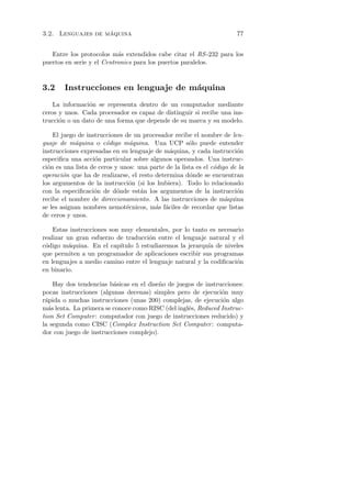 ´
3.2. Lenguajes de maquina                                               77


   Entre los protocolos m´s extendidos cabe citar el RS -232 para los
                           a
puertos en serie y el Centronics para los puertos paralelos.



3.2     Instrucciones en lenguaje de m´quina
                                      a
    La informaci´n se representa dentro de un computador mediante
                o
ceros y unos. Cada procesador es capaz de distinguir si recibe una ins-
trucci´n o un dato de una forma que depende de su marca y su modelo.
      o

    El juego de instrucciones de un procesador recibe el nombre de len-
guaje de m´quina o c´digo m´quina. Una UCP s´lo puede entender
            a           o       a                     o
instrucciones expresadas en su lenguaje de m´quina, y cada instrucci´n
                                              a                         o
especiﬁca una acci´n particular sobre algunos operandos. Una instruc-
                   o
ci´n es una lista de ceros y unos: una parte de la lista es el c´digo de la
  o                                                             o
operaci´n que ha de realizarse, el resto determina d´nde se encuentran
        o                                             o
los argumentos de la instrucci´n (si los hubiera). Todo lo relacionado
                                o
con la especiﬁcaci´n de d´nde est´n los argumentos de la instrucci´n
                   o        o       a                                   o
recibe el nombre de direccionamiento. A las instrucciones de m´quinaa
se les asignan nombres nemot´cnicos, m´s f´ciles de recordar que listas
                               e         a a
de ceros y unos.

    Estas instrucciones son muy elementales, por lo tanto es necesario
realizar un gran esfuerzo de traducci´n entre el lenguaje natural y el
                                       o
c´digo m´quina. En el cap´
 o        a                 ıtulo 5 estudiaremos la jerarqu´ de niveles
                                                           ıa
que permiten a un programador de aplicaciones escribir sus programas
en lenguajes a medio camino entre el lenguaje natural y la codiﬁcaci´n
                                                                    o
en binario.

    Hay dos tendencias b´sicas en el dise˜o de juegos de instrucciones:
                         a               n
pocas instrucciones (algunas decenas) simples pero de ejecuci´n muy
                                                               o
r´pida o muchas instrucciones (unas 200) complejas, de ejecuci´n algo
 a                                                              o
m´s lenta. La primera se conoce como RISC (del ingl´s, Reduced Instruc-
  a                                                e
tion Set Computer : computador con juego de instrucciones reducido) y
la segunda como CISC (Complex Instruction Set Computer : computa-
dor con juego de instrucciones complejo).
 