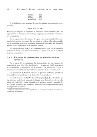 82            Cap´
                 ıtulo 3. Estructura f´
                                      ısica de un computador


                              CARGAR          100
                              SUMAR           150
                              ALMACENAR       200

    Si utiliz´semos instrucciones de tres direcciones, simplemente se es-
             a
cribir´
      ıa:
                             SUMAR 100 150 200
El lenguaje m´quina se simpliﬁca al tener una unica direcci´n, pero las
              a                                ´           o
operaciones se complican al tener que cargar y almacenar los operandos
del acumulador.
    En las operaciones de cambio de signo o de complementaci´n, sola-
                                                             o
mente tenemos un operando. La operaci´n se realiza sobre el contenido
                                       o
del acumulador, donde se almacena tambi´n el resultado. La direcci´n
                                         e                         o
pasada como argumento no se tiene en cuenta.
    En las operaciones de E/S, el contenido de una posici´n de memoria
                                                         o
se recibe o env´ a un dispositivo externo. En este caso, no se utiliza el
               ıa
registro acumulador.

3.3.2    Un juego de instrucciones de m´quina de una
                                       a
         direcci´n
                o
    En la tabla 3.1 se relacionan las instrucciones de un lenguaje de
m´quina de una direcci´n simpliﬁcado. La notaci´n M [d] representa
  a                     o                          o
el contenido de la direcci´n d de la memoria. La instrucci´n CARgar d
                          o                                o
deposita el contenido de la posici´n de memoria d en el acumulador.
                                  o
   La instrucci´n ALMacenar d realiza el proceso contrario: guarda el
               o
contenido del acumulador en la direcci´n de memoria d.
                                      o
    Las instrucciones IN d y OUT d se utilizan para E/S. La primera lee un
dato de una posici´n de memoria destinada a un dispositivo externo y lo
                   o
almacena en la direcci´n de memoria d; la segunda toma el contenido de
                       o
la posici´n de memoria d y lo env´ a la direcci´n de memoria destinada
         o                         ıa            o
al dispositivo externo.3
     3
    Por ser este un modelo muy simpliﬁcado, no se tiene en cuenta la comunicaci´n
                                                                               o
directa con el dispositivo.
 