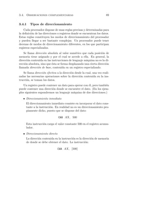 3.4. Observaciones complementarias                                      89


3.4.1    Tipos de direccionamiento
    Cada procesador dispone de unas reglas precisas y determinadas para
la deﬁnici´n de las direcciones o registros donde se encuentran los datos.
          o
Estas reglas constituyen los modos de direccionamiento del procesador
y pueden llegar a ser bastante complejas. Un procesador puede tener
decenas de modos de direccionamiento diferentes, en los que participan
registros especializados.
    Se llama direcci´n absoluta al valor num´rico que cada posici´n de
                    o                         e                     o
memoria tiene asignado y por el cual se accede a ella. En general, la
direcci´n contenida en las instrucciones de lenguaje m´quina no es la di-
       o                                              a
recci´n absoluta, sino que ´sta se forma desplazando una cierta direcci´n
     o                     e                                           o
llamada direcci´n de base, contenida en un registro especializado.
               o
   Se llama direcci´n efectiva a la direcci´n desde la cual, una vez reali-
                   o                       o
zadas las necesarias operaciones sobre la direcci´n contenida en la ins-
                                                  o
trucci´n, se toman los datos.
      o
    Un registro puede contener un dato para operar con ´l, pero tambi´n
                                                       e             e
puede contener una direcci´n donde se encuentre el dato. (En los ejem-
                           o
plos siguientes supondremos un lenguaje m´quina de dos direcciones.)
                                           a

   • Direccionamiento inmediato
      El direccionamiento inmediato consiste en incorporar el dato cons-
      tante a la instrucci´n. En realidad no es un direccionamiento pro-
                          o
      piamente dicho, puesto que se dispone del dato:

                                CAR AX, 500

      Esta instrucci´n carga el valor constante 500 en el registro acumu-
                    o
      lador.

   • Direccionamiento directo
      La direcci´n contenida en la instrucci´n es la direcci´n de memoria
                o                           o               o
      de donde se debe obtener el dato. La instrucci´n:o

                                CAR AX, [500]
 