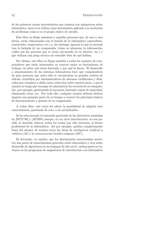 12                                                                 ´
                                                         Presentacion


de los primeros cursos universitarios que cuenten con asignaturas sobre
inform´tica, tanto si se utiliza como herramienta aplicada a la resoluci´n
       a                                                                o
de problemas como si es el propio objeto de estudio.
    Este libro se dirige asimismo a aquellas personas que, de una u otra
forma, est´n relacionadas con el mundo de la inform´tica (operadores,
           a                                           a
comerciales, empresarios, etc.) y, sin embargo, ignoran lo que se esconde
tras la fachada de un computador (c´mo se almacena la informaci´n,
                                        o                             o
cu´les son los procesos que se est´n ejecutando en su interior, etc.) y
  a                                 a
que utilizan una jerga t´cnica sin entender bien de qu´ hablan.
                         e                             e
    Por ultimo, este libro se dirige tambi´n a todos los usuarios de com-
        ´                                 e
putadores que est´n interesados en conocer mejor su herramienta de
                   e
trabajo, en saber qu´ estan haciendo y por qu´ lo hacen. El desarrollo
                     e                           e
y abaratamiento de los sistemas inform´ticos hace que computadores
                                          a
de gran potencia que antes s´lo se encontraban en grandes centros de
                               o
c´lculo, atendidos por administradores de sistemas cualiﬁcados y dedi-
 a
cados por completo a dicha tarea, est´n hoy sobre nuestra mesa, y que el
                                       e
usuario se tenga que encargar de administrar los recursos de su computa-
dor, por ejemplo, gestionando la memoria, haciendo copias de seguridad,
eliminando virus, etc. Por todo ello, cualquier usuario deber´ dedicar
                                                                ıa
siquiera una peque˜a parte de su tiempo a conocer los principios b´sicos
                   n                                                a
de funcionamiento y gesti´n de su computador.
                           o
   A todos ellos, este texto les ofrece la posibilidad de adquirir esos
conocimientos, partiendo de cero, o de actualizarlos.
    Se ha seleccionado el contenido partiendo de las directrices se˜aladas
                                                                   n
en [DCG*89] y [ACM91] aunque, en un nivel introductorio, no sea po-
sible ni deseable abarcar todos los temas que s´lo interesan al futuro
                                                  o
profesional de la inform´tica. As´ por ejemplo, quedan completamente
                         a        ı
fuera del alcance de nuestro texto las areas de inteligencia artiﬁcial y
                                        ´
rob´tica (AI) o la comunicaci´n hombre-m´quina (HU ).
   o                           o            a
    Es frecuente, en cambio, que los destinatarios mencionados necesi-
ten una parte de conocimientos generales sobre inform´tica y otra sobre
                                                         a
desarrollo de algoritmos en un lenguaje de alto nivel: ambas partes se in-
cluyen en los programas de asignaturas de introducci´n a la inform´tica
                                                       o            a
 