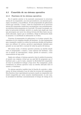 102                              Cap´
                                    ıtulo 4. Sistemas Operativos


4.1     Cometido de un sistema operativo
4.1.1    Funciones de los sistemas operativos
    En el cap´ıtulo anterior se ha mostrado someramente la estructura
interna de un computador, con su(s) procesador(es), sus memorias prin-
cipal y secundaria, y los perif´ricos. Si todo programador de aplicaciones
                               e
tuviera que controlar “a mano” todos los componentes de la estructura
interna del computador cuando hace sus programas, muy probablemente,
no existir´ tantos programas en el mercado. Por poner un ejemplo, em-
          ıan
plear la instrucci´n escribir archivo es mucho m´s simple que tener
                  o                                   a
que preocuparse por mover las cabezas lectoras del disco hasta una po-
sici´n adecuada, esperar que se estabilicen, dirigir la informaci´n desde
    o                                                            o
la memoria e ir escribiendo la informaci´n en el disco.
                                            o
   Conviene al programador de aplicaciones (o al mismo usuario) des-
entenderse de los complejos detalles del hardware. La idea fundamental
para conseguirlo consiste en ocultar los escabrosos detalles del hardware
puro con software (el sistema operativo) especialmente dise˜ ado para
                                                               n
permitir un uso m´s f´cil y racional de todas las partes del sistema.
                   a a
   Del mismo modo, el sistema operativo presenta un interfaz simple
entre el programador o usuario y otros aspectos del hardware, como
son el manejo de interrupciones, relojes, gesti´n de memoria y otras
                                               o
caracter´
        ısticas de bajo nivel.
    Seg´n este enfoque, el sistema operativo tiene la misi´n de presentar
        u                                                 o
al usuario una m´quina virtual que sea m´s f´cil de programar que el
                   a                       a a
hardware puro y, por lo tanto, aumente la efectividad del computador
al evitar la necesidad de trabajar a bajo nivel. Por consiguiente, puede
considerarse un sistema operativo como un interfaz adecuado entre el
usuario y el hardware.
    Un sistema operativo tambi´n tiene la funci´n de controlar y admi-
                                e                o
nistrar de forma ordenada el uso de todos los recursos del computador.
Esta funci´n se hace especialmente necesaria cuando un computador est´
          o                                                          a
siendo compartido por varios usuarios simult´neamente; en este caso,
                                               a
la necesidad de distribuir convenientemente el tiempo de trabajo de la
 