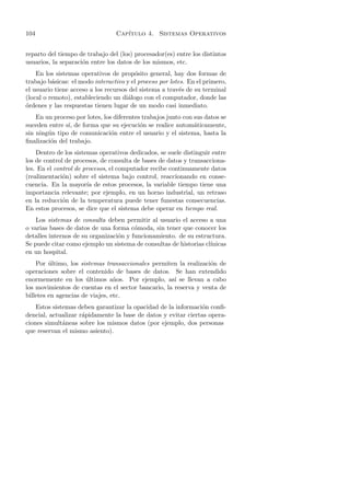 104                              Cap´
                                    ıtulo 4. Sistemas Operativos


reparto del tiempo de trabajo del (los) procesador(es) entre los distintos
usuarios, la separaci´n entre los datos de los mismos, etc.
                     o
    En los sistemas operativos de prop´sito general, hay dos formas de
                                         o
trabajo b´sicas: el modo interactivo y el proceso por lotes. En el primero,
          a
el usuario tiene acceso a los recursos del sistema a trav´s de su terminal
                                                          e
(local o remoto), estableciendo un di´logo con el computador, donde las
                                      a
o
´rdenes y las respuestas tienen lugar de un modo casi inmediato.
    En un proceso por lotes, los diferentes trabajos junto con sus datos se
suceden entre s´ de forma que su ejecuci´n se realice autom´ticamente,
               ı,                          o                   a
sin ning´n tipo de comunicaci´n entre el usuario y el sistema, hasta la
        u                       o
ﬁnalizaci´n del trabajo.
         o
    Dentro de los sistemas operativos dedicados, se suele distinguir entre
los de control de procesos, de consulta de bases de datos y transacciona-
les. En el control de procesos, el computador recibe continuamente datos
(realimentaci´n) sobre el sistema bajo control, reaccionando en conse-
              o
cuencia. En la mayor´ de estos procesos, la variable tiempo tiene una
                       ıa
importancia relevante; por ejemplo, en un horno industrial, un retraso
en la reducci´n de la temperatura puede tener funestas consecuencias.
              o
En estos procesos, se dice que el sistema debe operar en tiempo real.
    Los sistemas de consulta deben permitir al usuario el acceso a una
o varias bases de datos de una forma c´moda, sin tener que conocer los
                                        o
detalles internos de su organizaci´n y funcionamiento. de su estructura.
                                  o
Se puede citar como ejemplo un sistema de consultas de historias cl´
                                                                   ınicas
en un hospital.
    Por ultimo, los sistemas transaccionales permiten la realizaci´n de
         ´                                                        o
operaciones sobre el contenido de bases de datos. Se han extendido
enormemente en los ultimos a˜os. Por ejemplo, as´ se llevan a cabo
                      ´          n                   ı
los movimientos de cuentas en el sector bancario, la reserva y venta de
billetes en agencias de viajes, etc.
    Estos sistemas deben garantizar la opacidad de la informaci´n conﬁ-
                                                                o
dencial, actualizar r´pidamente la base de datos y evitar ciertas opera-
                     a
ciones simult´neas sobre los mismos datos (por ejemplo, dos personas
              a
que reservan el mismo asiento).
 