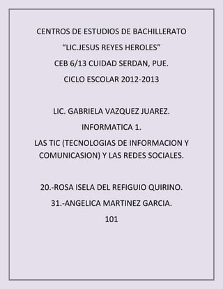 CENTROS DE ESTUDIOS DE BACHILLERATO
      “LIC.JESUS REYES HEROLES”
    CEB 6/13 CUIDAD SERDAN, PUE.
       CICLO ESCOLAR 2012-2013


    LIC. GABRIELA VAZQUEZ JUAREZ.
           INFORMATICA 1.
LAS TIC (TECNOLOGIAS DE INFORMACION Y
 COMUNICASION) Y LAS REDES SOCIALES.


 20.-ROSA ISELA DEL REFIGUIO QUIRINO.
    31.-ANGELICA MARTINEZ GARCIA.
                 101
 