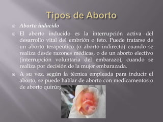  Aborto inducido
 El aborto inducido es la interrupción activa del
desarrollo vital del embrión o feto. Puede tratarse de
un aborto terapéutico (o aborto indirecto) cuando se
realiza desde razones médicas, o de un aborto electivo
(interrupción voluntaria del embarazo), cuando se
realiza por decisión de la mujer embarazada.
 A su vez, según la técnica empleada para inducir el
aborto, se puede hablar de aborto con medicamentos o
de aborto quirúrgico.
 