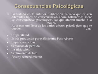  Lo tratado en la anterior publicación hablaba que existen
diferentes tipos de consecuencias, ahora hablaremos sobre
las consecuencias psicológicas, las que afectan mucho a la
madre.
Aquí está una lista de los varios efectos psicológicos que se
pueden dar:
 Culpabilidad.
 Estrés producido por el Síndrome Post-Aborto
 Impulsos suicidas.
 Sensación de pérdida.
 Insatisfacción.
 Sentimiento de luto.
 Pesar y remordimiento
 