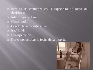  Pérdida de confianza en la capacidad de toma de
decisiones.
 Inferior autoestima.
 Hostilidad.
 Conducta autodestructiva.
 Ira/ Rabia.
 Desesperación.
 Deseo de recordar la fecha de la muerte.
 