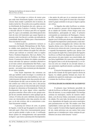 Topologia dos backbones de internet no Brasil
Marcelo Paiva da Motta

	Para investigar os vértices de menor grau
que estão mais firmemente ligados a este núcleo essencial, basta mudar o parâmetro dos k-núcleos, de
modo a incluí-los. De acordo com as quebras naturais
na distribuição da frequência dos nós, optou-se, em
duas etapas, pelos 5-núcleo e 3-núcleo. No primeiro
a sub-rede salta de 14 vértices para 40 e no segundo
para 74, o que é, em realidade, uma ínfima parcela dos
mais de cinco mil municípios que sequer figuram na
presente rede. Este fato já é, sozinho, um indicador da
centralidade daquelas cidades para o funcionamento
físico da internet no país.
	A diminuição dos parâmetros incluem os
municípios da Região Metropolitana de São Paulo,
as cidades mais populosas de Santa Catarina, bem
como outros centros urbanos da região Sul, além dos
vértices que realizam as conexões entre as regiões
Norte e Nordeste (Imperatriz, São Luís, Belém e Teresina) e outros municípios do Nordeste e de Minas
Gerais. O aumento do número de cidades conectadas
nessas sub-redes faz aparecer caminhos alternativos
ao nó mais central, nomeadamente São Paulo, o que
dá à rede em geral – que funciona por comutação de
pacotes – um caráter mais resistente por não depender
de um único caminho.
	Uma feição importante das estruturas em
rede que também coube investigar é a existência de
vértices funcionando como intermediários, isto é, servindo de ponte de ligação entre duas porções da rede.
O subconjunto da rede, com no mínimo três nós, que
não contém esse vértice de corte, isto é, não possua
uma parte que possa ser desconectada pela remoção
de algum nó, denomina-se bicomponente. Dentro do
bicomponente não existe algum vértice específico
que possa controlar o fluxo entre os nós, porque sempre há um caminho alternativo entre qualquer par de
vértices. O vértice de corte é definido, dessa maneira,
como um intermediário entre duas porções da rede
que, se ele não existisse, não se conectariam e estariam fisicamente isoladas.
	A presença de vértices de corte, ou pontes
de ligação, é sinal de que há gargalos na estrutura da
rede pelo qual o fluxo deve necessariamente passar
caso se queira atender a todos os nós. A verificação
desses pontos de estrangulamento está apresentada
na figura 3, que marca a presença dos bicomponentes
Soc. & Nat., Uberlândia, ano 24 n. 1, 21-36, jan/abr. 2012

30

e das partes da rede que só se conectam através de
intermediários. Neste grafo foi removido o bicomponente 0, grupo contendo os nós que se ligam a apenas
um vértice.
	As ligações das redes backbones se estruturam de maneira a possuir três bicomponentes, tendo as cidades de Curitiba e Porto Alegre como seus
intermediários, participando de todos. O primeiro
corresponde aos municípios de Paranaguá e Antonina (PR), interligados entre si, mas dependentes da
ligação com Curitiba para alcançar o restante da rede.
O segundo bicomponente é praticamente a rede inteira, pois a maioria esmagadora dos vértices não têm
ligações diretas com o Sul do país. Essa conexão se
faz através do vértices de corte. A nuvem que compõe
o segundo bicomponente significa que, apenas com
esta exceção da região Sul, a maior parte das ligações
backbones no Brasil não depende tão-somente de alguns poucos nós para manter sua conectividade, daí
sua baixa legibilidade (foi removida a representação
das ligações entre os nós do bicomponente 2 e os vértices de corte em virtude de seu elevado número, o
que aumentaria significativamente a poluição visual
do grafo).
	O terceiro bicomponente corresponde ao estado do Rio Grande do Sul (parte superior direita da
figura). As cidades gaúchas formam um cluster dependente da capital do estado para a sua ligação com
o restante dos backbones do país.
CENTRALIDADE DAS REDES DE BACKBONES
	O primeiro traço facilmente percebido da
rede de backbones no Brasil, que compõe a dimensão
física da internet, é a sua complexidade. Ela interliga
centenas de municípios, muitos de maneira redundante, com diversas linhas conectando o mesmo par
de cidades. Por outro lado, há dezenas de nós periféricos, dependentes de ligação com outros municípios
para permanecerem na rede. Há estados com forte
capilaridade e outros que não se conectariam se não
fosse a capital. Existem linhas ligando aglomerações
de nós, muito próximos uns aos outros, bem como
aquelas que se estendem por várias centenas de quilômetros em áreas relativamente “vazias”.

 