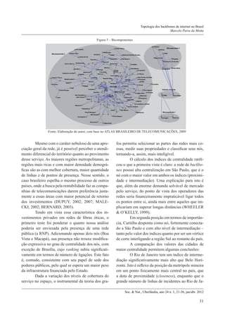 Topologia dos backbones de internet no Brasil
Marcelo Paiva da Motta
Figura 5 – Bicomponentes

Fonte: Elaboração do autor, com base no ATLAS BRASILEIRO DE TELECOMUNICAÇÕES, 2009

	Mesmo com o caráter nebuloso de uma apreciação geral da rede, já é possível perceber o atendimento diferencial do território quanto ao provimento
desse serviço. As maiores regiões metropolitanas, as
regiões mais ricas e com maior densidade demográficas são as com melhor cobertura, maior quantidade
de linhas e de pontos de presença. Nesse sentido, o
caso brasileiro espelha o mesmo processo de outros
países, onde a busca pela rentabilidade faz as companhias de telecomunicações darem preferência justamente a essas áreas com maior potencial de retorno
dos investimentos (DUPUY, 2002; 2007; MALECKI, 2002; BERNARD, 2003).
	Tendo em vista essa característica dos investimentos privados em redes de fibras óticas, o
primeiro teste foi ponderar o quanto nossa análise
poderia ser enviesada pela presença de uma rede
pública (a RNP). Adicionando apenas dois nós (Boa
Vista e Macapá), sua presença não trouxe modificação expressiva no grau de centralidade dos nós, com
exceção de Brasília, cujo ranking subiu significativamente em termos de número de ligações. Este fato
é, contudo, consistente com seu papel de sede dos
poderes públicos, pelo qual se espera um maior peso
da infraestrutura financiada pelo Estado.
	Dada a variação dos níveis de cobertura do
serviço no espaço, o instrumental da teoria dos gra-

fos permitiu selecionar as partes das redes mais coesas, medir suas propriedades e classificar seus nós,
tornando-a, assim, mais inteligível.
	O cálculo dos índices de centralidade ratificou o que a primeira vista é claro: a rede de backbones possui alta centralização em São Paulo, que é o
nó com o maior valor em ambos os índices (proximidade e intermediação). Uma explicação para isto é
que, além da enorme demanda solvável de mercado
pelo serviço, do ponto de vista dos operadores das
redes seria financeiramente impraticável ligar todos
os pontos entre si, ainda mais entre aqueles que implicariam em superar longas distâncias (WHEELER
& O’KELLY, 1999).
	Em segunda posição em termos de importância, Curitiba desponta como nó, fortemente conectado a São Paulo e com alto nível de intermediação –
tanto pelo valor dos índices quanto por ser um vértice
de corte interligando a região Sul ao restante do país.
	A comparação dos valores das cidades de
maior centralidade permitem algumas conclusões:
	O Rio de Janeiro tem um índice de intermediação significativamente mais alto que Belo Horizonte. Isto é reflexo da posição da metrópole mineira
em um ponto fisicamente mais central no país, que
a dota de proximidade (closeness), enquanto que o
grande número de linhas de incidentes ao Rio de JaSoc. & Nat., Uberlândia, ano 24 n. 1, 21-36, jan/abr. 2012

31

 