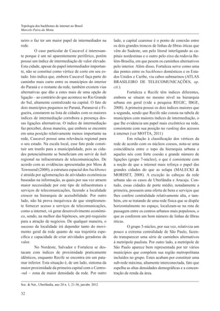Topologia dos backbones de internet no Brasil
Marcelo Paiva da Motta

neiro o faz ter um maior papel de intermediador na
rede.
	O caso particular de Cascavel é interessante porque é um nó aparentemente periférico, porém
possui um índice de intermediação de valor elevado.
Esta cidade, apesar do papel intermediador importante, não se constitui como vértice de corte em seu estado. Isto indica que, embora Cascavel faça parte do
caminho mais curto entre os municípios do interior
do Paraná e o restante da rede, também existem vias
alternativas que dão a estes mais de uma opção de
ligação – ao contrário do que acontece no Rio Grande
do Sul, altamente centralizado na capital. O fato de
dois municípios pequenos no Paraná, Paranavaí e Figueira, constarem na lista de cidades com os maiores
índices de intermediação corrobora a presença dessas ligações alternativas. O índice de intermediação
faz perceber, dessa maneira, que embora se encontre
em uma posição relativamente menos importante na
rede, Cascavel possui uma relevância regional para
o seu estado. Na escala local, esse fato pode constituir um trunfo para a municipalidade, pois as cidades potencialmente se beneficiam em servir de hub
regional na infraestrutura de telecomunicações. De
acordo com as evidências apresentadas por Moss &
Townsend (2000), a estrutura espacial dos backbones
é atraída por aglomerações de atividades econômicas
baseadas na informação, as quais por sua vez atraem
maior necessidade por este tipo de infraestrutura e
serviços de telecomunicações, fazendo a localidade
crescer na hierarquia de acessibilidade. Por outro
lado, não há prova inequívoca de que simplesmente fornecer acesso a serviços de telecomunicações,
como a internet, vá gerar desenvolvimento econômico, sendo, na melhor das hipóteses, um pré-requisito
para a atração de negócios. De qualquer maneira, o
sucesso da localidade irá depender tanto do movimento geral da rede quanto de sua trajetória específica e capacidade de criar atividades geradoras de
valor.
	No Nordeste, Salvador e Fortaleza se destacam com índices de proximidade praticamente
idênticos, enquanto Recife se encontra em um patamar inferior. Esta situação é, de um lado, sintoma da
maior proximidade da primeira capital com o Centro-sul – zona de maior densidade da rede. Por outro
Soc. & Nat., Uberlândia, ano 24 n. 1, 21-36, jan/abr. 2012

32

lado, a capital cearense é o ponto de conexão entre
os dois grandes troncos de linhas de fibras óticas que
vêm do Sudeste, um pelo litoral interligando as capitais nordestinas e o outro pelo eixo da rodovia Belém-Brasília, em que pesem os caminhos alternativos
pelo interior. Além disso, Fortaleza serve como uma
das pontes entre os backbones domésticos e os Estados Unidos e Caribe, via cabos submarinos (ATLAS
BRASILEIRO DE TELECOMUNICAÇÕES, op.
cit.).
	Fortaleza e Recife têm índices diferentes,
embora se situem no mesmo nível na hierarquia
urbana em geral (vide a pesquisa REGIC, IBGE,
2008). A primeira possui os dois índices maiores que
a segunda, sendo que Recife não consta na tabela de
municípios com maiores índices de intermediação, o
que lhe evidencia um papel mais excêntrico na rede,
consistente com sua posição no ranking dos acessos
à internet (ver MOTTA, 2011)
	Em relação à classificação dos vértices da
rede de acordo com os núcleos coesos, nota-se uma
coincidência entre o topo da hierarquia urbana e
aqueles nós com forte coesão e grande número de
ligações (grupo 7-núcleo), o que é consistente com
a noção de que a internet mais reforça o papel das
grandes cidades do que as solapa (MALECKI &
MORISET, 2008). A exceção às cabeças da rede
urbana são os casos de Uberlândia e Aracaju. Contudo, essas cidades de porte médio, notadamente a
primeira, possuem uma oferta de bens e serviços que
lhes confere centralidade relativamente alta, e também, em se tratando de uma rede física que se dispõe
horizontalmente no espaço, localizam-se na rota de
passagem entre os centros urbanos mais populosos, o
que as conferem um bom número de linhas de fibras
óticas.
	O grupo 5-núcleo, por sua vez, relativiza um
pouco a extrema centralidade de São Paulo, fazendo transparecer uma série de caminhos alternativos
à metrópole paulista. Por outro lado, a metrópole de
São Paulo aparece bem representada por ter vários
municípios que compõem sua região metropolitana
incluídos no grupo. Estes acabam por constituir uma
sub-rede máxima, altamente interconectada, fato que
espelha as altas densidades demográficas e a concentração de renda da área.

 