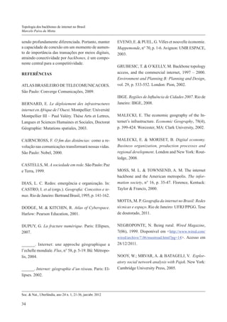 Topologia dos backbones de internet no Brasil
Marcelo Paiva da Motta

sendo profundamente diferenciada. Portanto, manter
a capacidade de conexão em um momento de aumento de importância das transações por meios digitais,
atraindo conectividade por backbones, é um componente central para a competitividade.
REFERÊNCIAS
ATLAS BRASILEIRO DE TELECOMUNICACOES.
São Paulo: Converge Comunicações, 2009.
BERNARD, E. Le déploiement des infrastructures
internet en Afrique de l’Ouest. Montpellier: Université
Montpellier III – Paul Valéry. Thèse Arts et Lettres,
Langues et Sciences Humaines et Sociales, Doctorat
Géographie: Mutations spatiales, 2003.
CAIRNCROSS, F. O fim das distâncias: como a revolução nas comunicações transformará nossas vidas.
São Paulo: Nobel, 2000.
CASTELLS, M. A sociedade em rede. São Paulo: Paz
e Terra, 1999.
DIAS, L. C. Redes: emergência e organização. In:
CASTRO, I. et al (orgs.). Geografia: Conceitos e temas. Rio de Janeiro: Bertrand Brasil, 1995, p. 141-162.
DODGE, M. & KITCHIN, R. Atlas of Cyberspace.
Harlow: Pearson Education, 2001.
DUPUY, G. La fracture numérique. Paris: Ellipses,
2007.
______. Internet: une approche géographique a
l’echelle mondiale. Flux, n° 58, p. 5-19. Bû: Métropolis, 2004.
______. Internet: géographie d’un réseau. Paris: Ellipses. 2002.

Soc. & Nat., Uberlândia, ano 24 n. 1, 21-36, jan/abr. 2012

34

EVENO, E. & PUEL, G. Villes et nouvelle économie.
Mappemonde, n° 70, p. 1-6. Avignon: UMR ESPACE,
2003.
GRUBESIC, T. & O’KELLY, M. Backbone topology
access, and the commercial internet, 1997 – 2000.
Environment and Planning B: Planning and Design,
vol. 29, p. 533-552. London: Pion, 2002.
IBGE. Regiões de Influência de Cidades 2007. Rio de
Janeiro: IBGE, 2008.
MALECKI, E. The economic geography of the Internet’s infrastructure. Economic Geography, 78(4),
p. 399-424. Worcester, MA: Clark University, 2002.
MALECKI, E. & MORISET, B. Digital economy.
Business organization, production processes and
regional development. London and New York: Routledge, 2008.
MOSS, M. L. & TOWNSEND, A. M. The internet
backbone and the American metropolis. The information society, n° 16, p. 35-47. Florence, Kentuck:
Taylor & Francis, 2000.
MOTTA, M. P. Geografia da internet no Brasil: Redes
técnicas e espaço. Rio de Janeiro: UFRJ/PPGG. Tese
de doutorado, 2011.
NEGROPONTE, N. Being rural. Wired Magazine,
7(06), 1999. Disponível em <http://www.wired.com/
wired/archive/7.06/mustread.html?pg=14>. Acesso em
28/12/2011.
NOOY, W.; MRVAR, A. & BATAGELJ, V. Exploratory social network analysis with Pajek. New York:
Cambridge University Press, 2005.

 
