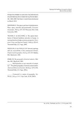 Topologia dos backbones de internet no Brasil
Marcelo Paiva da Motta

PESQUISA SOBRE O USO DAS TECNOLOGIAS
DA INFORMAÇÃO E COMUNICAÇÃO NO BRASIL: 2005-2009. São Paulo: Comitê Gestor da Internet
no Brasil, 2010.
SHEPPARD, E. The spaces and times of globalization:
Place, space, networks and positionality. Economic
Geography, 78(3), p. 307-330. Worcester, MA: Clark
University, 2002.
TRANOS, E. & GILLESPIE, A. The spatial distribution of Internet backbone networks in Europe: A
metropolitan knowledge economy perspective. European Urban and Regional Studies, 16(4), p. 426-43.
Thousand Oaks, CA: Sage, 2009.
WHEELER, D. & O’KELLY, M. Network topology
and city accessibility of the commercial internet.
Professional Geographer, 51(3), p. 327-339. Malden,
MA: Balckwell, 1999.
ZOOK, M. The geography of internet industry. Malden, MA: Blackwell, 2005.
______. Old hierarchies or new networks of centrality? – The global geography of internet content market.
American Behavioral Scientist, 44(10), p. 1679-1696.
Thousand Oaks, CA: Sage, 2001a.
______. Connected is a matter of geography. NetWorker, 5(3), p. 13-17. New York: ACM, 2001b.

Soc. & Nat., Uberlândia, ano 24 n. 1, 21-36, jan/abr. 2012

35

 
