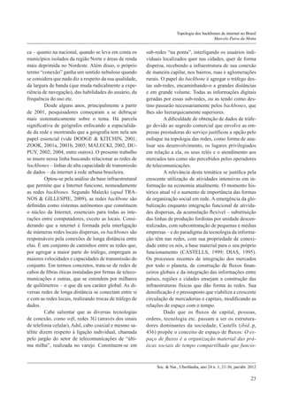 Topologia dos backbones de internet no Brasil
Marcelo Paiva da Motta

ca – quanto na nacional, quando se leva em conta os
municípios isolados da região Norte e áreas de renda
mais deprimida no Nordeste. Além disso, o próprio
termo “conexão” ganha um sentido nebuloso quando
se considera que nada diz a respeito da sua qualidade,
da largura de banda (que muda radicalmente a experiência de navegação), das habilidades do usuário, da
frequência do uso etc.
	Desde alguns anos, principalmente a partir
de 2001, pesquisadores começaram a se debruçar
mais sistematicamente sobre o tema. Há parcela
significativa de geógrafos enfocando a espacialidade da rede e mostrando que a geografia tem nela um
papel essencial (vide DODGE & KITCHIN, 2001;
ZOOK, 2001a, 2001b, 2005; MALECKI, 2002, DUPUY, 2002; 2004, entre outros). O presente trabalho
se insere nessa linha buscando relacionar as redes de
backbones – linhas de alta capacidade de transmissão
de dados – da internet à rede urbana brasileira.
	Optou-se pela análise da base infraestrutural
que permite que a Internet funcione, nomeadamente
as redes backbones. Segundo Malecki (apud TRANOS & GILLESPIE, 2009), as redes backbone são
definidas como sistemas autônomos que constituem
o núcleo da Internet, essenciais para todas as interações entre computadores, exceto as locais. Considerando que a internet é formada pela interligação
de inúmeras redes locais dispersas, os backbones são
responsáveis pela conexões de longa distância entre
elas. É um conjunto de caminhos entre as redes que,
por agregar a maior parte do tráfego, empregam as
maiores velocidades e capacidades de transmissão do
conjunto. Em termos concretos, trata-se de redes de
cabos de fibras óticas instaladas por firmas de telecomunicações e outras, que se estendem por milhares
de quilômetros – o que dá seu caráter global. As diversas redes de longa distância se conectam entre si
e com as redes locais, realizando trocas de tráfego de
dados.
	Cabe salientar que as diversas tecnologias
de conexão, como wifi, redes 3G (através dos sinais
de telefonia celular), Adsl, cabo coaxial e mesmo satélite dizem respeito à ligação individual, chamada
pelo jargão do setor de telecomunicações de “última milha”, realizada no varejo. Constituem-se em

sub-redes “na ponta”, interligando os usuários individuais localizados quer nas cidades, quer de forma
dispersa, recebendo a infraestrutura de sua conexão
de maneira capilar, nos bairros, ruas e aglomerações
rurais. O papel do backbone é agregar o tráfego destas sub-redes, encaminhando-o a grandes distâncias
e em grande volume. Todas as informações digitais
geradas por essas sub-redes, ou as tendo como destino passarão necessariamente pelos backbones, que
lhes são hierarquicamente superiores.
	A dificuldade de obtenção de dados de tráfego devido ao segredo comercial que envolve as empresas prestadoras do serviço justificou a opção pelo
enfoque na topologia das redes, como forma de analisar seu desenvolvimento, os lugares privilegiados
em relação a ela, os seus relés e o atendimento aos
mercados tais como são percebidos pelos operadores
de telecomunicações.
	A relevância desta temática se justifica pela
crescente utilização de atividades intensivas em informação na economia atualmente. O momento histórico atual vê o aumento de importância das formas
de organização social em rede. A emergência da globalização enquanto integração funcional de atividades dispersas, da acumulação flexível – substituição
das linhas de produção fordistas por unidade descentralizadas, com subcontratação de pequenas e médias
empresas – e do paradigma da tecnologia da informação têm nas redes, com sua propriedade de conexidade entre os nós, a base material para o seu próprio
funcionamento (CASTELLS, 1999; DIAS, 1995).
Os processos recentes de integração dos mercados
por todo o planeta, de construção de fluxos financeiros globais e da integração das informações entre
países, regiões e cidades ensejam a construção das
infraestruturas físicas que dão forma às redes. Sua
densificação é o pressuposto que viabiliza a crescente
circulação de mercadorias e capitais, modificando as
relações de espaço com o tempo.
	Dado que os fluxos de capital, pessoas,
ordens, tecnologia etc. passam a ser os estruturadores dominantes da sociedade, Castells (ibid.,p,
436) propõe o conceito de espaço de fluxos: O espaço de fluxos é a organização material das práticas sociais de tempo compartilhado que funcio-

Soc. & Nat., Uberlândia, ano 24 n. 1, 21-36, jan/abr. 2012

23

 