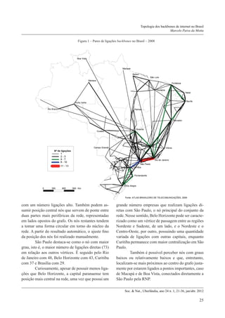 Topologia dos backbones de internet no Brasil
Marcelo Paiva da Motta
Figura 1 – Pares de ligações backbones no Brasil – 2008

com um número ligações alto. Também podem assumir posição central nós que servem de ponte entre
duas partes mais periféricas da rede, representadas
em lados opostos do grafo. Os nós restantes tendem
a tomar uma forma circular em torno do núcleo da
rede. A partir do resultado automático, o ajuste fino
da posição dos nós foi realizado manualmente.
	São Paulo destaca-se como o nó com maior
grau, isto é, o maior número de ligações diretas (73)
em relação aos outros vértices. É seguido pelo Rio
de Janeiro com 48, Belo Horizonte com 43, Curitiba
com 37 e Brasília com 29.
	Curiosamente, apesar de possuir menos ligações que Belo Horizonte, a capital paranaense tem
posição mais central na rede, uma vez que possui um

grande número empresas que realizam ligações diretas com São Paulo, o nó principal do conjunto da
rede. Nesse sentido, Belo Horizonte pode ser caracterizado como um vértice de passagem entre as regiões
Nordeste e Sudeste, de um lado, e o Nordeste e o
Centro-Oeste, por outro, possuindo uma quantidade
variada de ligações com outras capitais, enquanto
Curitiba permanece com maior centralização em São
Paulo.
	Também é possível perceber nós com graus
baixos ou relativamente baixos e que, entretanto,
localizam-se mais próximos ao centro do grafo justamente por estarem ligados a pontos importantes, caso
de Macapá e de Boa Vista, conectados diretamente a
São Paulo pela RNP.
Soc. & Nat., Uberlândia, ano 24 n. 1, 21-36, jan/abr. 2012

25

 