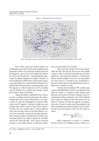 Topologia dos backbones de internet no Brasil
Marcelo Paiva da Motta
Figura 2 – Topologia da rede de backbones

Fonte: Elaboração do autor, com base no ATLAS BRASILEIRO DE TELECOMUNICAÇÕES, 2009

	Para avaliar o peso do backbone público na
conformação geral desse tipo de rede, também foram
produzidos grafos sem a presença da Rede Nacional
de Pesquisas, o que levou a uma redução do número
de vértices de 243 para 241 – correspondendo exatamente às capitais estaduais do Amapá e Roraima. A
desconsideração da RNP afetou relativamente pouco
o grau dos demais nós, reduzindo São Paulo para 63 e
alçando Belo Horizonte para a segunda posição, com
40. Seguem-se o Rio de Janeiro com 39 e Curitiba
com 35. Brasília foi a cidade mais afetada, caindo
para 20 (de 5ª para a 9ª posição).
	Apesar de indicar a importância dos vértices
na rede, o simples exame do grau pouco diz sobre a
maneira pela qual se inter-relacionam os nós. Basta olhar os casos de Florianópolis e Cascavel (PR),
ambos com 17 ligações. A primeira cidade tem uma
posição mais central, já que se liga a Porto Alegre e
Curitiba, dois nós centrais para a conectividade da
rede como um todo, como se verá mais adiante. Cascavel, por outro lado, está em uma posição mais periférica. Apesar de ligar-se diretamente a Curitiba, esse
município possui um número grande de conexões
com nós de “ponta de rede”, isto é, que se conectam
somente a esta cidade mesmo, ou possuem apenas
Soc. & Nat., Uberlândia, ano 24 n. 1, 21-36, jan/abr. 2012

26

mais um intermediário no caminho.
	Para se ter uma noção do nível de centralização da rede, dos nós que têm acesso mais rápido
e direto a todos os demais ou daqueles que são mais
periféricos, uma técnica de interesse é o cálculo dos
índices de proximidade (closeness) e de intermediação (betweenness). Levando-os em consideração, é
possível avaliar cada nó individualmente em sua relação com o conjunto da rede.
	O índice de proximidade (IP), medido para
cada nó individualmente, baseia-se na distância total
entre um vértice e os demais na rede. Quanto mais
próximo um nó estiver de todos os demais, mais eficientemente os fluxos chegarão a ele. Cabe enfatizar
que a noção de distância entre dois pontos em um
grafo é o número de pares de ligações, ou passos,
entre eles. O valor do índice para determinado nó da
rede é calculado pelo número total de vértices dividido pela soma das distâncias entre este nó e todos os
outros:
T −1
IP ( V a ) =
∑ D (V a ;V n )
onde V representa os vértices, T o número
total de vértices e D a distância entre o vértice a e o

 