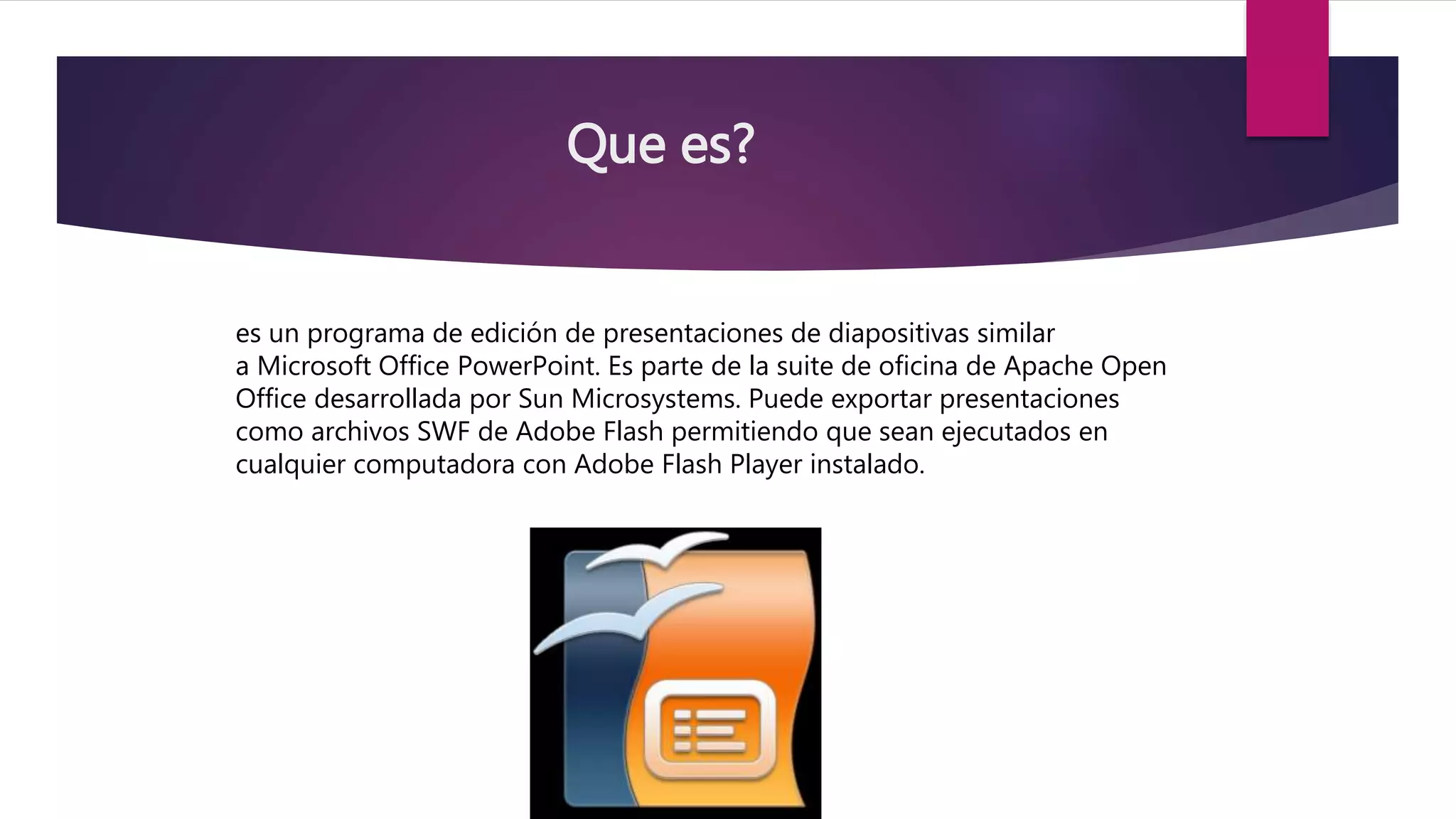 Que es?
es un programa de edición de presentaciones de diapositivas similar
a Microsoft Office PowerPoint. Es parte de la suite de oficina de Apache Open
Office desarrollada por Sun Microsystems. Puede exportar presentaciones
como archivos SWF de Adobe Flash permitiendo que sean ejecutados en
cualquier computadora con Adobe Flash Player instalado.