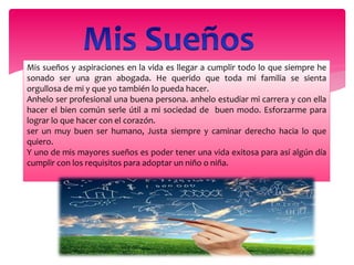 Mis sueños y aspiraciones en la vida es llegar a cumplir todo lo que siempre he
sonado ser una gran abogada. He querido que toda mi familia se sienta
orgullosa de mi y que yo también lo pueda hacer.
Anhelo ser profesional una buena persona. anhelo estudiar mi carrera y con ella
hacer el bien común serle útil a mi sociedad de buen modo. Esforzarme para
lograr lo que hacer con el corazón.
ser un muy buen ser humano, Justa siempre y caminar derecho hacia lo que
quiero.
Y uno de mis mayores sueños es poder tener una vida exitosa para así algún día
cumplir con los requisitos para adoptar un niño o niña.
 