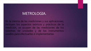 METROLOGIA.
En la ciencia de las mediciones y sus aplicaciones,
incluyen los aspectos teóricos y prácticos de la
medición, se ocupan de las mediciones de los
sistemas de unidades y de los instrumentos
usados para efectuarlas e implementarlas.
 
