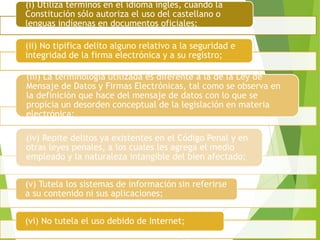 (i) Utiliza términos en el idioma inglés, cuando la
Constitución sólo autoriza el uso del castellano o
lenguas indígenas en documentos oficiales;
(ii) No tipifica delito alguno relativo a la seguridad e
integridad de la firma electrónica y a su registro;
(iii) La terminología utilizada es diferente a la de la Ley de
Mensaje de Datos y Firmas Electrónicas, tal como se observa en
la definición que hace del mensaje de datos con lo que se
propicia un desorden conceptual de la legislación en materia
electrónica;
(iv) Repite delitos ya existentes en el Código Penal y en
otras leyes penales, a los cuales les agrega el medio
empleado y la naturaleza intangible del bien afectado;
(v) Tutela los sistemas de información sin referirse
a su contenido ni sus aplicaciones;
(vi) No tutela el uso debido de Internet;
 