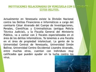 Actualmente en Venezuela existe la División Nacional
contra los Delitos Financieros e Informáticos a cargo del
comisario César Alvarado del Cuerpo de Investigaciones,
Penales, Científicas y Criminalísticas (antigua Policía
Técnica Judicial), y la Fiscalía General del Ministerio
Público, va a contar con 2 fiscales especializados en el
área de los delitos informáticos. Ya tenemos a una fiscalía
en el área de propiedad intelectual. La gente de la
Universidad Central de Venezuela, Universidad Simón
Bolívar, Universidad Centro Occidental Lisandro Alvarado,
entre muchas otras, cuentan con individuos muy
calificados que pueden ayudar en la lucha contra los
virus.
 